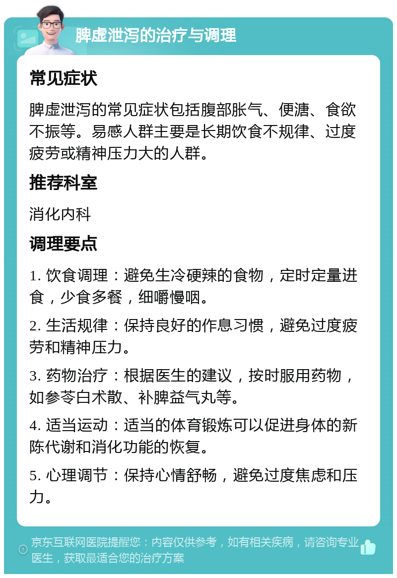 脾虚泄泻的治疗与调理 常见症状 脾虚泄泻的常见症状包括腹部胀气、便溏、食欲不振等。易感人群主要是长期饮食不规律、过度疲劳或精神压力大的人群。 推荐科室 消化内科 调理要点 1. 饮食调理：避免生冷硬辣的食物，定时定量进食，少食多餐，细嚼慢咽。 2. 生活规律：保持良好的作息习惯，避免过度疲劳和精神压力。 3. 药物治疗：根据医生的建议，按时服用药物，如参苓白术散、补脾益气丸等。 4. 适当运动：适当的体育锻炼可以促进身体的新陈代谢和消化功能的恢复。 5. 心理调节：保持心情舒畅，避免过度焦虑和压力。