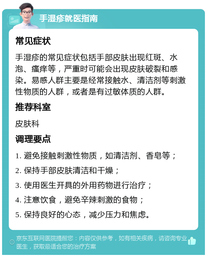 手湿疹就医指南 常见症状 手湿疹的常见症状包括手部皮肤出现红斑、水泡、瘙痒等，严重时可能会出现皮肤破裂和感染。易感人群主要是经常接触水、清洁剂等刺激性物质的人群，或者是有过敏体质的人群。 推荐科室 皮肤科 调理要点 1. 避免接触刺激性物质，如清洁剂、香皂等； 2. 保持手部皮肤清洁和干燥； 3. 使用医生开具的外用药物进行治疗； 4. 注意饮食，避免辛辣刺激的食物； 5. 保持良好的心态，减少压力和焦虑。