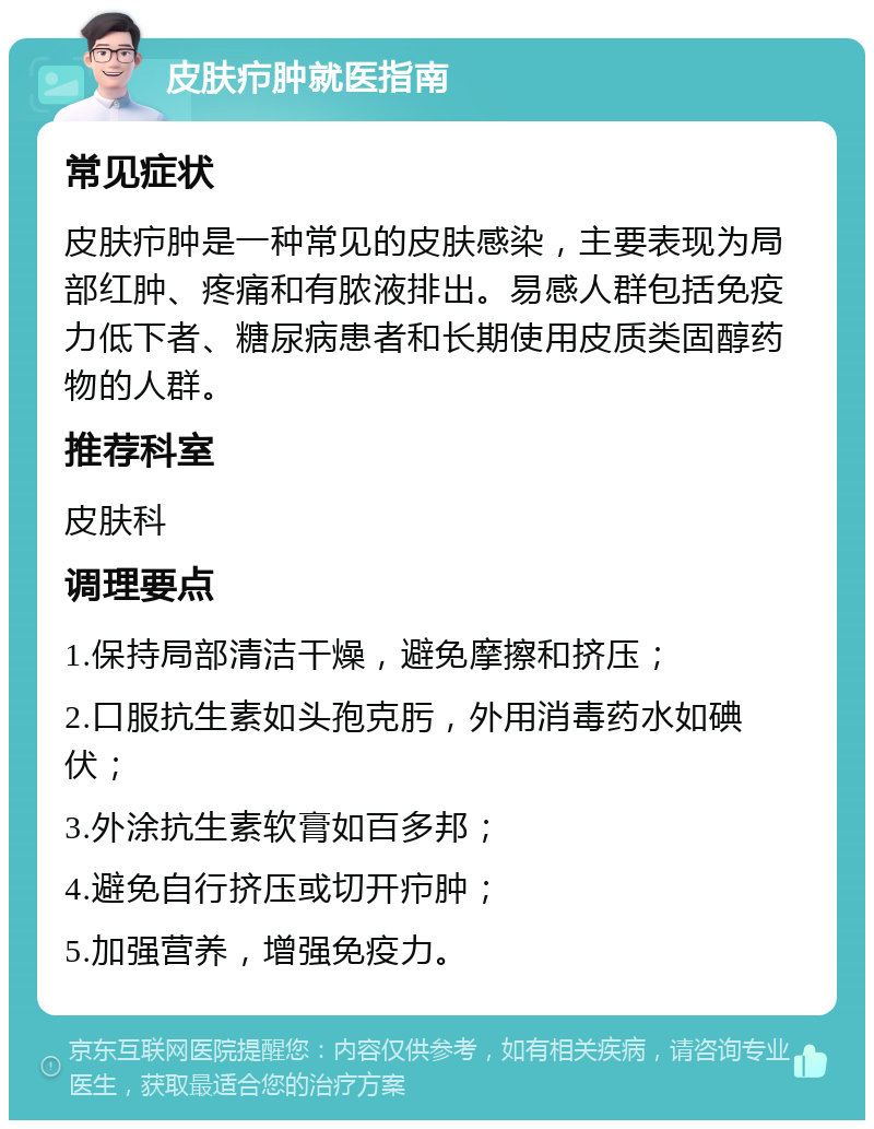 皮肤疖肿就医指南 常见症状 皮肤疖肿是一种常见的皮肤感染，主要表现为局部红肿、疼痛和有脓液排出。易感人群包括免疫力低下者、糖尿病患者和长期使用皮质类固醇药物的人群。 推荐科室 皮肤科 调理要点 1.保持局部清洁干燥，避免摩擦和挤压； 2.口服抗生素如头孢克肟，外用消毒药水如碘伏； 3.外涂抗生素软膏如百多邦； 4.避免自行挤压或切开疖肿； 5.加强营养，增强免疫力。