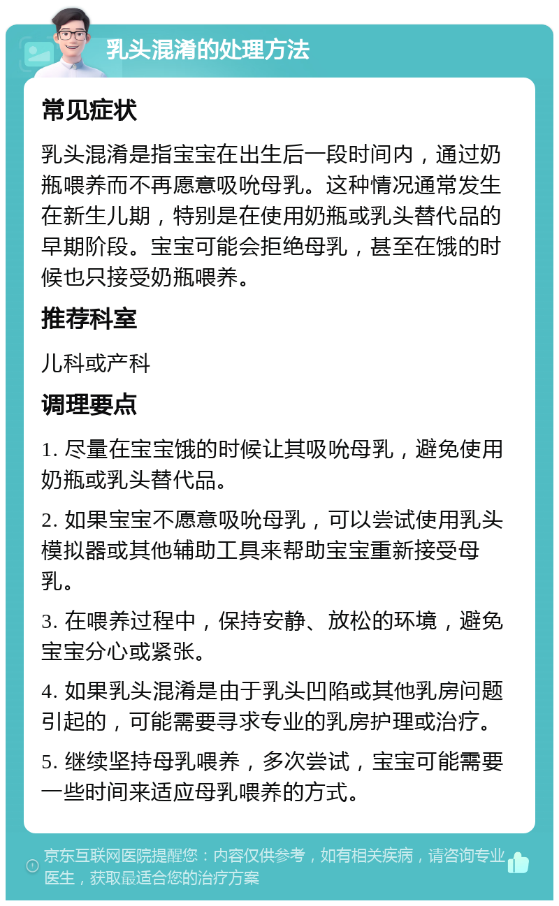 乳头混淆的处理方法 常见症状 乳头混淆是指宝宝在出生后一段时间内，通过奶瓶喂养而不再愿意吸吮母乳。这种情况通常发生在新生儿期，特别是在使用奶瓶或乳头替代品的早期阶段。宝宝可能会拒绝母乳，甚至在饿的时候也只接受奶瓶喂养。 推荐科室 儿科或产科 调理要点 1. 尽量在宝宝饿的时候让其吸吮母乳，避免使用奶瓶或乳头替代品。 2. 如果宝宝不愿意吸吮母乳，可以尝试使用乳头模拟器或其他辅助工具来帮助宝宝重新接受母乳。 3. 在喂养过程中，保持安静、放松的环境，避免宝宝分心或紧张。 4. 如果乳头混淆是由于乳头凹陷或其他乳房问题引起的，可能需要寻求专业的乳房护理或治疗。 5. 继续坚持母乳喂养，多次尝试，宝宝可能需要一些时间来适应母乳喂养的方式。