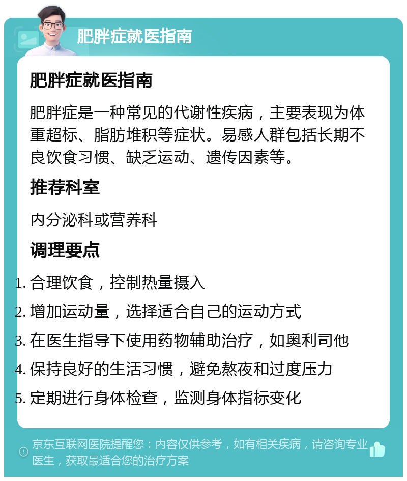 肥胖症就医指南 肥胖症就医指南 肥胖症是一种常见的代谢性疾病，主要表现为体重超标、脂肪堆积等症状。易感人群包括长期不良饮食习惯、缺乏运动、遗传因素等。 推荐科室 内分泌科或营养科 调理要点 合理饮食，控制热量摄入 增加运动量，选择适合自己的运动方式 在医生指导下使用药物辅助治疗，如奥利司他 保持良好的生活习惯，避免熬夜和过度压力 定期进行身体检查，监测身体指标变化