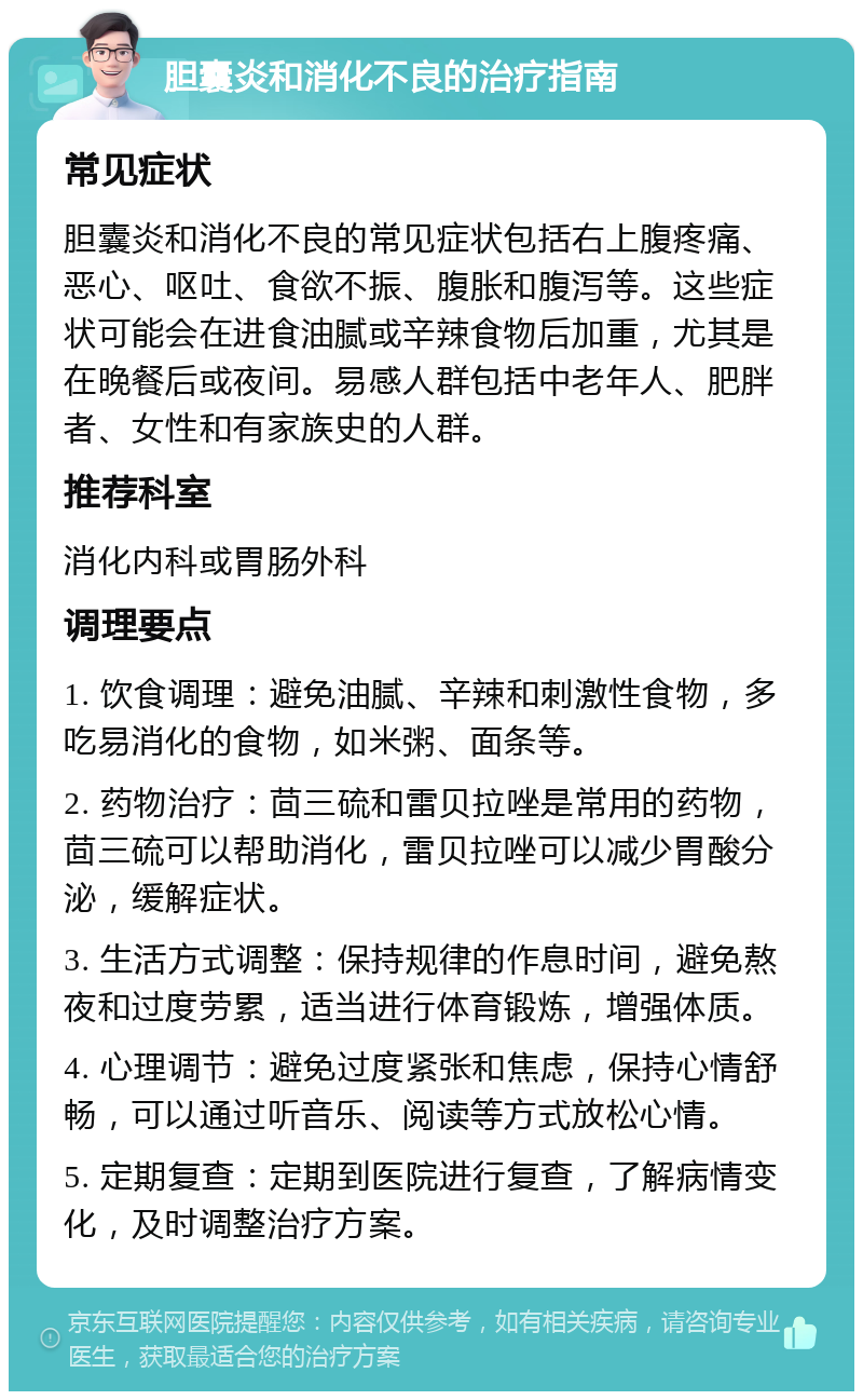 胆囊炎和消化不良的治疗指南 常见症状 胆囊炎和消化不良的常见症状包括右上腹疼痛、恶心、呕吐、食欲不振、腹胀和腹泻等。这些症状可能会在进食油腻或辛辣食物后加重，尤其是在晚餐后或夜间。易感人群包括中老年人、肥胖者、女性和有家族史的人群。 推荐科室 消化内科或胃肠外科 调理要点 1. 饮食调理：避免油腻、辛辣和刺激性食物，多吃易消化的食物，如米粥、面条等。 2. 药物治疗：茴三硫和雷贝拉唑是常用的药物，茴三硫可以帮助消化，雷贝拉唑可以减少胃酸分泌，缓解症状。 3. 生活方式调整：保持规律的作息时间，避免熬夜和过度劳累，适当进行体育锻炼，增强体质。 4. 心理调节：避免过度紧张和焦虑，保持心情舒畅，可以通过听音乐、阅读等方式放松心情。 5. 定期复查：定期到医院进行复查，了解病情变化，及时调整治疗方案。