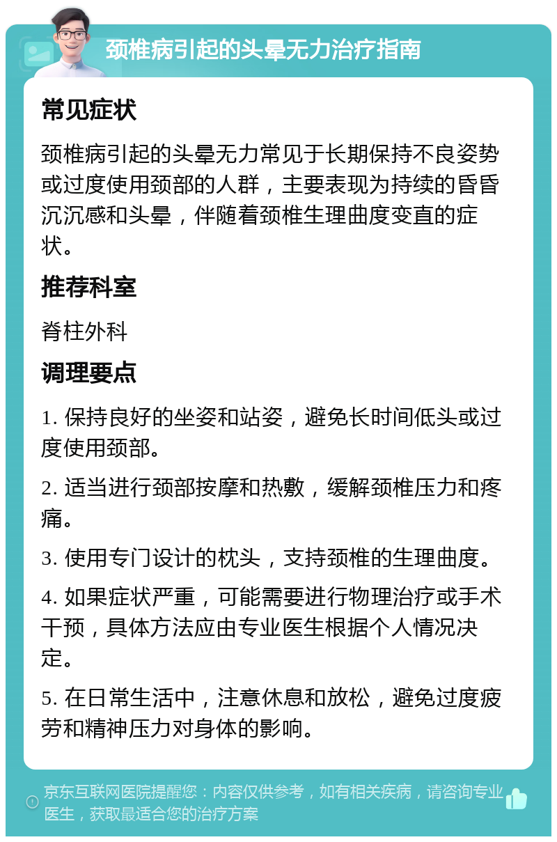 颈椎病引起的头晕无力治疗指南 常见症状 颈椎病引起的头晕无力常见于长期保持不良姿势或过度使用颈部的人群，主要表现为持续的昏昏沉沉感和头晕，伴随着颈椎生理曲度变直的症状。 推荐科室 脊柱外科 调理要点 1. 保持良好的坐姿和站姿，避免长时间低头或过度使用颈部。 2. 适当进行颈部按摩和热敷，缓解颈椎压力和疼痛。 3. 使用专门设计的枕头，支持颈椎的生理曲度。 4. 如果症状严重，可能需要进行物理治疗或手术干预，具体方法应由专业医生根据个人情况决定。 5. 在日常生活中，注意休息和放松，避免过度疲劳和精神压力对身体的影响。