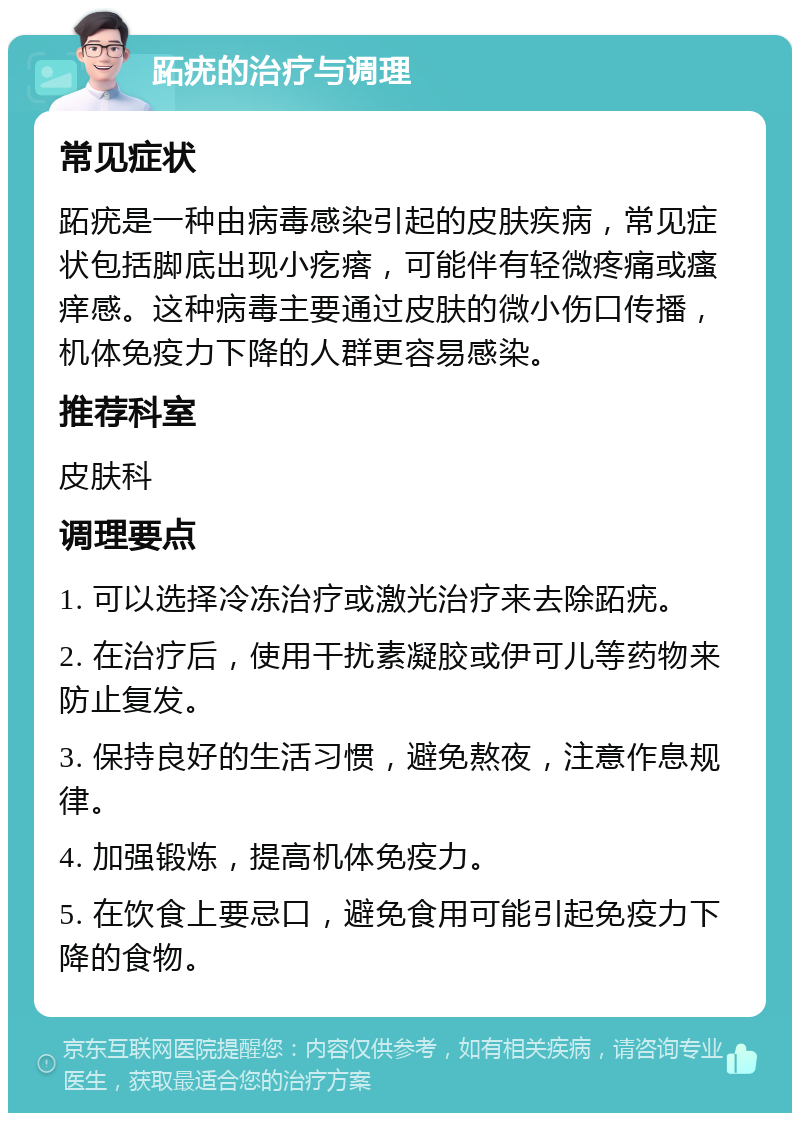 跖疣的治疗与调理 常见症状 跖疣是一种由病毒感染引起的皮肤疾病，常见症状包括脚底出现小疙瘩，可能伴有轻微疼痛或瘙痒感。这种病毒主要通过皮肤的微小伤口传播，机体免疫力下降的人群更容易感染。 推荐科室 皮肤科 调理要点 1. 可以选择冷冻治疗或激光治疗来去除跖疣。 2. 在治疗后，使用干扰素凝胶或伊可儿等药物来防止复发。 3. 保持良好的生活习惯，避免熬夜，注意作息规律。 4. 加强锻炼，提高机体免疫力。 5. 在饮食上要忌口，避免食用可能引起免疫力下降的食物。