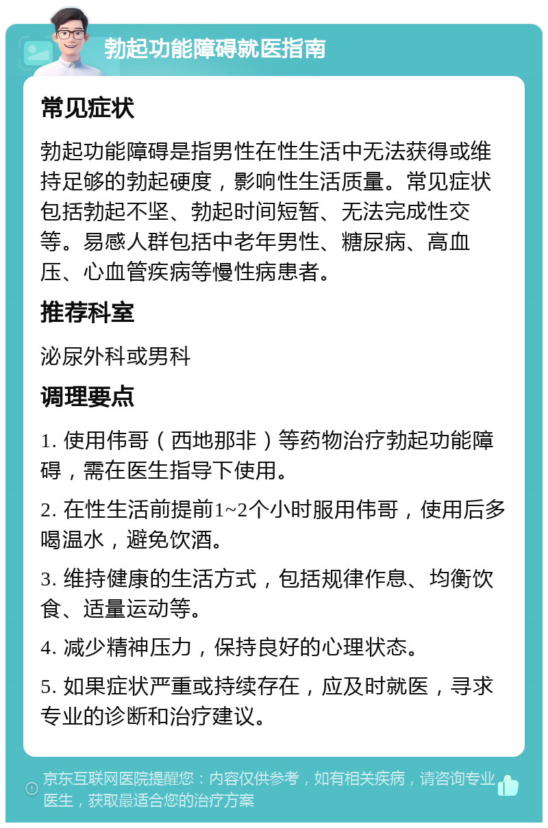 勃起功能障碍就医指南 常见症状 勃起功能障碍是指男性在性生活中无法获得或维持足够的勃起硬度，影响性生活质量。常见症状包括勃起不坚、勃起时间短暂、无法完成性交等。易感人群包括中老年男性、糖尿病、高血压、心血管疾病等慢性病患者。 推荐科室 泌尿外科或男科 调理要点 1. 使用伟哥（西地那非）等药物治疗勃起功能障碍，需在医生指导下使用。 2. 在性生活前提前1~2个小时服用伟哥，使用后多喝温水，避免饮酒。 3. 维持健康的生活方式，包括规律作息、均衡饮食、适量运动等。 4. 减少精神压力，保持良好的心理状态。 5. 如果症状严重或持续存在，应及时就医，寻求专业的诊断和治疗建议。