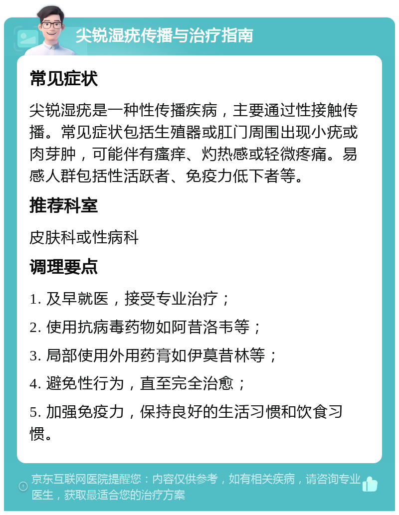 尖锐湿疣传播与治疗指南 常见症状 尖锐湿疣是一种性传播疾病，主要通过性接触传播。常见症状包括生殖器或肛门周围出现小疣或肉芽肿，可能伴有瘙痒、灼热感或轻微疼痛。易感人群包括性活跃者、免疫力低下者等。 推荐科室 皮肤科或性病科 调理要点 1. 及早就医，接受专业治疗； 2. 使用抗病毒药物如阿昔洛韦等； 3. 局部使用外用药膏如伊莫昔林等； 4. 避免性行为，直至完全治愈； 5. 加强免疫力，保持良好的生活习惯和饮食习惯。