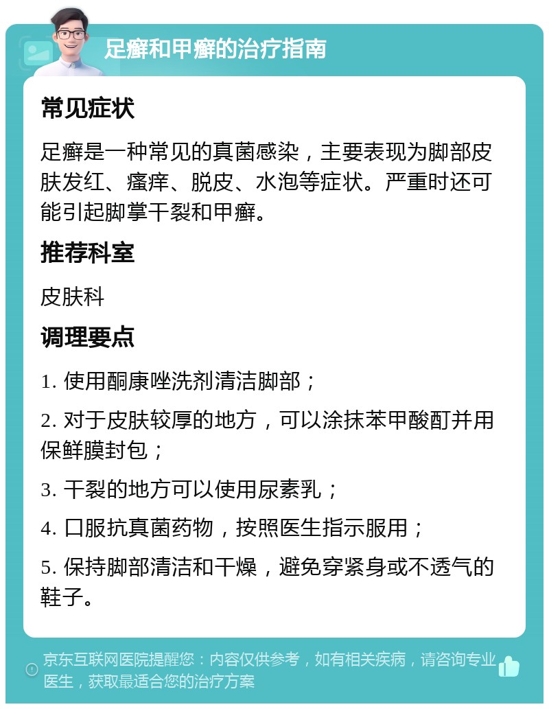 足癣和甲癣的治疗指南 常见症状 足癣是一种常见的真菌感染，主要表现为脚部皮肤发红、瘙痒、脱皮、水泡等症状。严重时还可能引起脚掌干裂和甲癣。 推荐科室 皮肤科 调理要点 1. 使用酮康唑洗剂清洁脚部； 2. 对于皮肤较厚的地方，可以涂抹苯甲酸酊并用保鲜膜封包； 3. 干裂的地方可以使用尿素乳； 4. 口服抗真菌药物，按照医生指示服用； 5. 保持脚部清洁和干燥，避免穿紧身或不透气的鞋子。