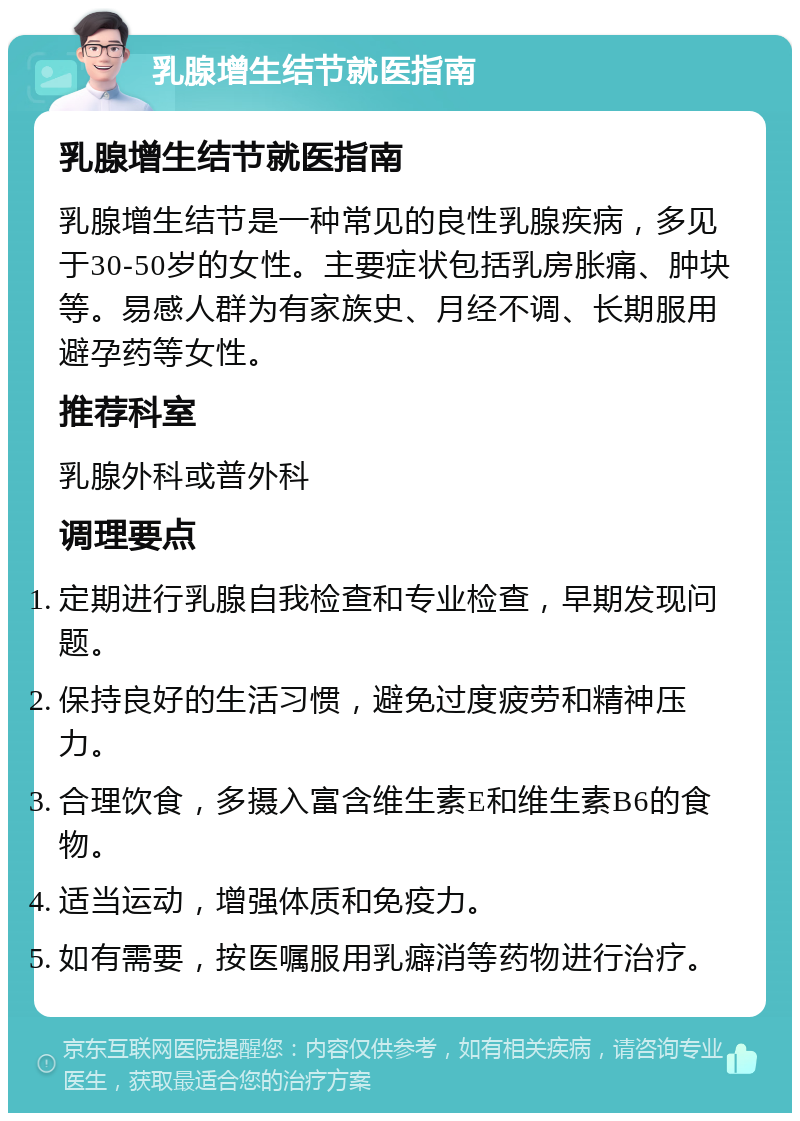 乳腺增生结节就医指南 乳腺增生结节就医指南 乳腺增生结节是一种常见的良性乳腺疾病，多见于30-50岁的女性。主要症状包括乳房胀痛、肿块等。易感人群为有家族史、月经不调、长期服用避孕药等女性。 推荐科室 乳腺外科或普外科 调理要点 定期进行乳腺自我检查和专业检查，早期发现问题。 保持良好的生活习惯，避免过度疲劳和精神压力。 合理饮食，多摄入富含维生素E和维生素B6的食物。 适当运动，增强体质和免疫力。 如有需要，按医嘱服用乳癖消等药物进行治疗。