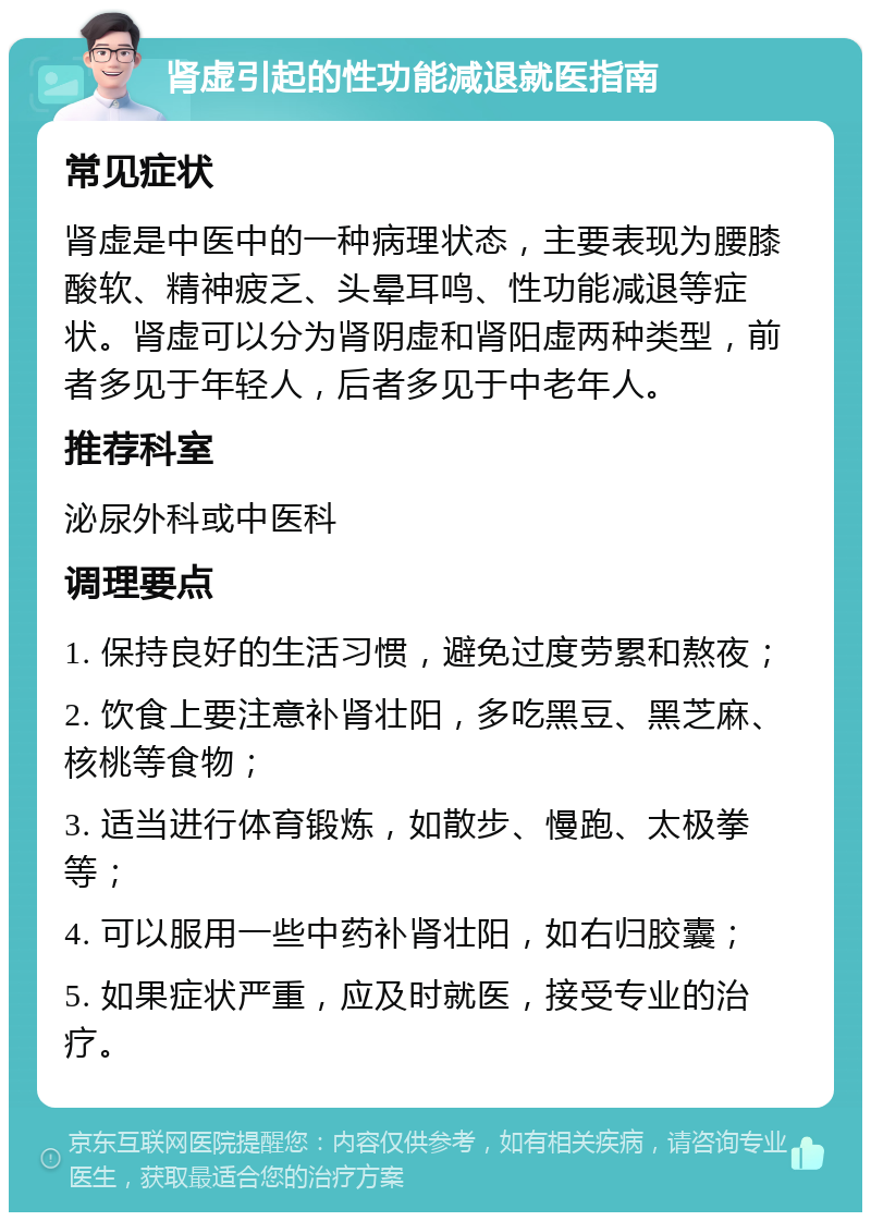 肾虚引起的性功能减退就医指南 常见症状 肾虚是中医中的一种病理状态，主要表现为腰膝酸软、精神疲乏、头晕耳鸣、性功能减退等症状。肾虚可以分为肾阴虚和肾阳虚两种类型，前者多见于年轻人，后者多见于中老年人。 推荐科室 泌尿外科或中医科 调理要点 1. 保持良好的生活习惯，避免过度劳累和熬夜； 2. 饮食上要注意补肾壮阳，多吃黑豆、黑芝麻、核桃等食物； 3. 适当进行体育锻炼，如散步、慢跑、太极拳等； 4. 可以服用一些中药补肾壮阳，如右归胶囊； 5. 如果症状严重，应及时就医，接受专业的治疗。