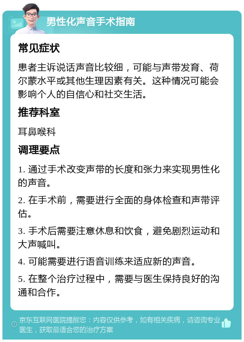 男性化声音手术指南 常见症状 患者主诉说话声音比较细，可能与声带发育、荷尔蒙水平或其他生理因素有关。这种情况可能会影响个人的自信心和社交生活。 推荐科室 耳鼻喉科 调理要点 1. 通过手术改变声带的长度和张力来实现男性化的声音。 2. 在手术前，需要进行全面的身体检查和声带评估。 3. 手术后需要注意休息和饮食，避免剧烈运动和大声喊叫。 4. 可能需要进行语音训练来适应新的声音。 5. 在整个治疗过程中，需要与医生保持良好的沟通和合作。