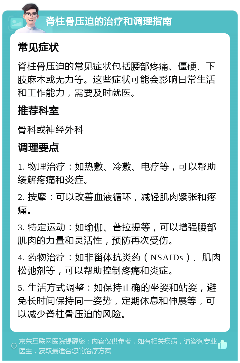 脊柱骨压迫的治疗和调理指南 常见症状 脊柱骨压迫的常见症状包括腰部疼痛、僵硬、下肢麻木或无力等。这些症状可能会影响日常生活和工作能力，需要及时就医。 推荐科室 骨科或神经外科 调理要点 1. 物理治疗：如热敷、冷敷、电疗等，可以帮助缓解疼痛和炎症。 2. 按摩：可以改善血液循环，减轻肌肉紧张和疼痛。 3. 特定运动：如瑜伽、普拉提等，可以增强腰部肌肉的力量和灵活性，预防再次受伤。 4. 药物治疗：如非甾体抗炎药（NSAIDs）、肌肉松弛剂等，可以帮助控制疼痛和炎症。 5. 生活方式调整：如保持正确的坐姿和站姿，避免长时间保持同一姿势，定期休息和伸展等，可以减少脊柱骨压迫的风险。