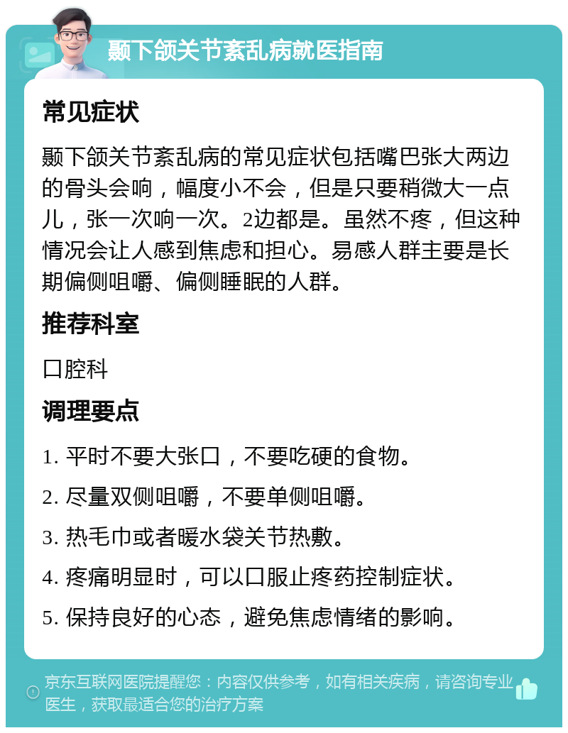 颞下颌关节紊乱病就医指南 常见症状 颞下颌关节紊乱病的常见症状包括嘴巴张大两边的骨头会响，幅度小不会，但是只要稍微大一点儿，张一次响一次。2边都是。虽然不疼，但这种情况会让人感到焦虑和担心。易感人群主要是长期偏侧咀嚼、偏侧睡眠的人群。 推荐科室 口腔科 调理要点 1. 平时不要大张口，不要吃硬的食物。 2. 尽量双侧咀嚼，不要单侧咀嚼。 3. 热毛巾或者暖水袋关节热敷。 4. 疼痛明显时，可以口服止疼药控制症状。 5. 保持良好的心态，避免焦虑情绪的影响。