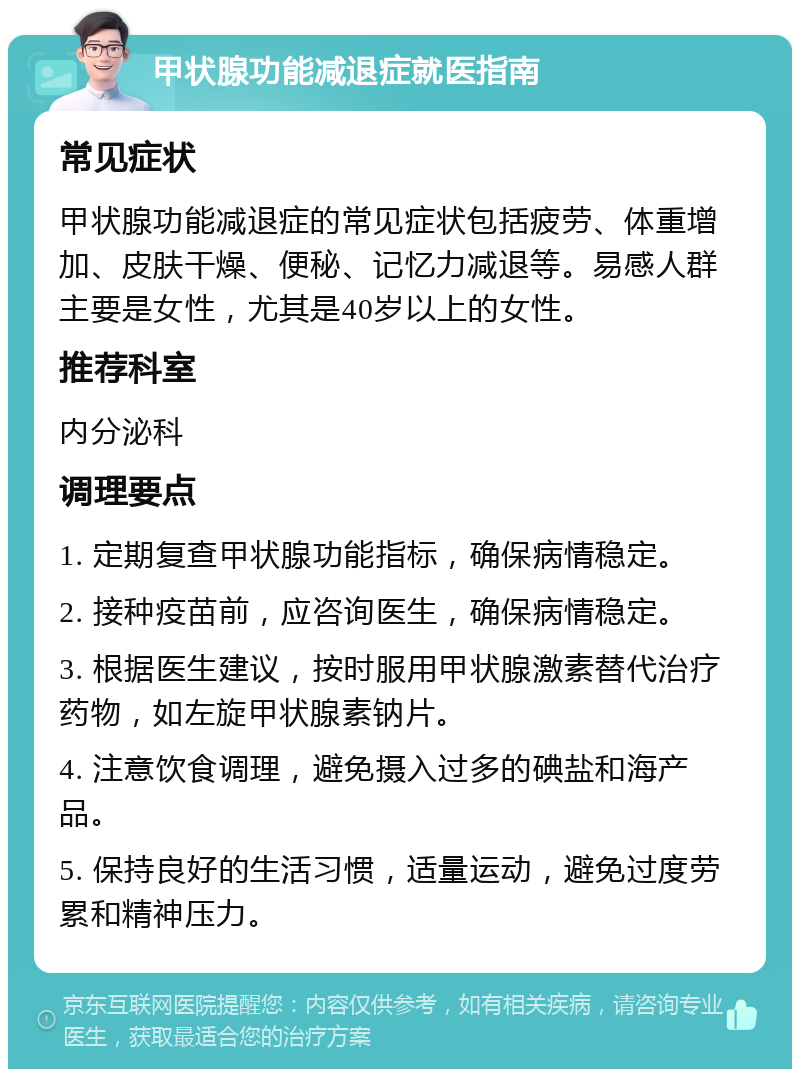 甲状腺功能减退症就医指南 常见症状 甲状腺功能减退症的常见症状包括疲劳、体重增加、皮肤干燥、便秘、记忆力减退等。易感人群主要是女性，尤其是40岁以上的女性。 推荐科室 内分泌科 调理要点 1. 定期复查甲状腺功能指标，确保病情稳定。 2. 接种疫苗前，应咨询医生，确保病情稳定。 3. 根据医生建议，按时服用甲状腺激素替代治疗药物，如左旋甲状腺素钠片。 4. 注意饮食调理，避免摄入过多的碘盐和海产品。 5. 保持良好的生活习惯，适量运动，避免过度劳累和精神压力。