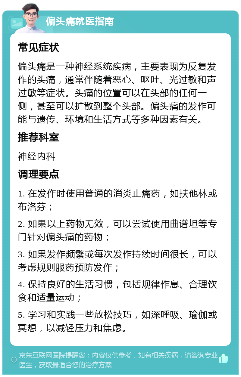 偏头痛就医指南 常见症状 偏头痛是一种神经系统疾病，主要表现为反复发作的头痛，通常伴随着恶心、呕吐、光过敏和声过敏等症状。头痛的位置可以在头部的任何一侧，甚至可以扩散到整个头部。偏头痛的发作可能与遗传、环境和生活方式等多种因素有关。 推荐科室 神经内科 调理要点 1. 在发作时使用普通的消炎止痛药，如扶他林或布洛芬； 2. 如果以上药物无效，可以尝试使用曲谱坦等专门针对偏头痛的药物； 3. 如果发作频繁或每次发作持续时间很长，可以考虑规则服药预防发作； 4. 保持良好的生活习惯，包括规律作息、合理饮食和适量运动； 5. 学习和实践一些放松技巧，如深呼吸、瑜伽或冥想，以减轻压力和焦虑。