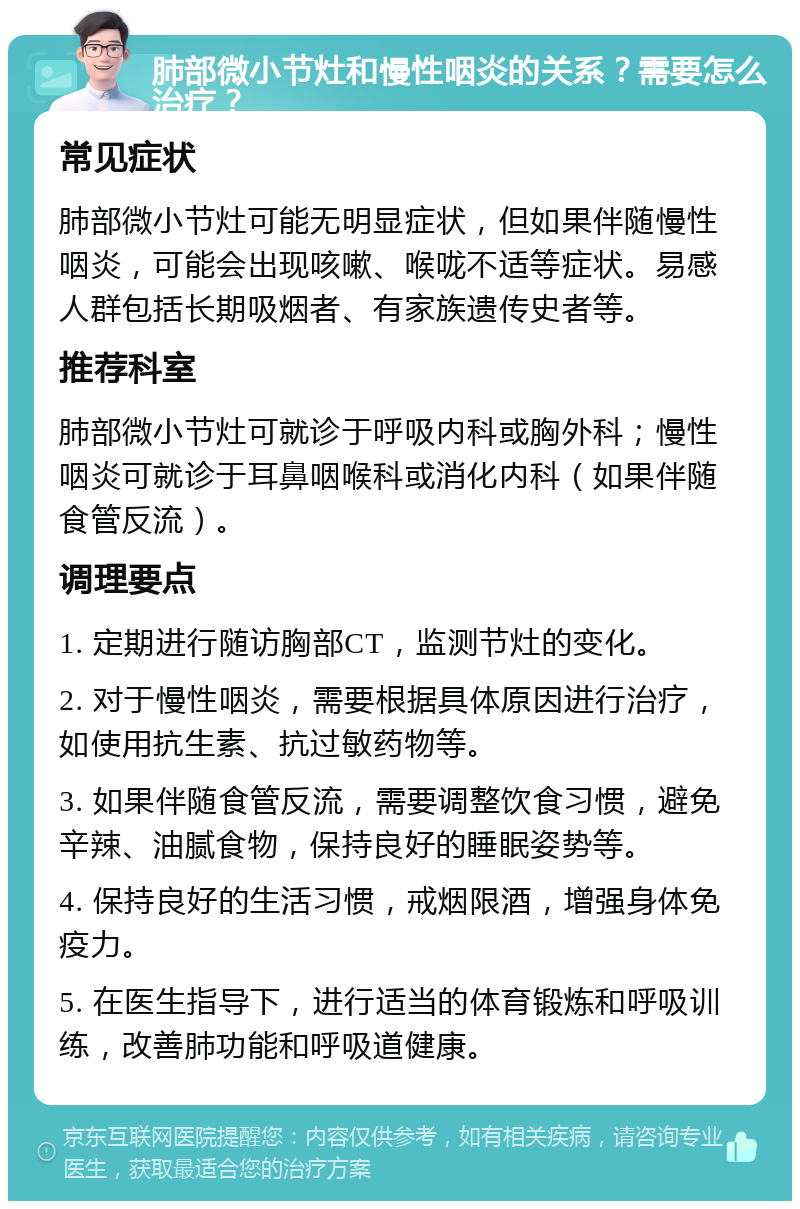 肺部微小节灶和慢性咽炎的关系？需要怎么治疗？ 常见症状 肺部微小节灶可能无明显症状，但如果伴随慢性咽炎，可能会出现咳嗽、喉咙不适等症状。易感人群包括长期吸烟者、有家族遗传史者等。 推荐科室 肺部微小节灶可就诊于呼吸内科或胸外科；慢性咽炎可就诊于耳鼻咽喉科或消化内科（如果伴随食管反流）。 调理要点 1. 定期进行随访胸部CT，监测节灶的变化。 2. 对于慢性咽炎，需要根据具体原因进行治疗，如使用抗生素、抗过敏药物等。 3. 如果伴随食管反流，需要调整饮食习惯，避免辛辣、油腻食物，保持良好的睡眠姿势等。 4. 保持良好的生活习惯，戒烟限酒，增强身体免疫力。 5. 在医生指导下，进行适当的体育锻炼和呼吸训练，改善肺功能和呼吸道健康。