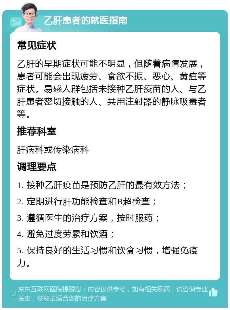 乙肝患者的就医指南 常见症状 乙肝的早期症状可能不明显，但随着病情发展，患者可能会出现疲劳、食欲不振、恶心、黄疸等症状。易感人群包括未接种乙肝疫苗的人、与乙肝患者密切接触的人、共用注射器的静脉吸毒者等。 推荐科室 肝病科或传染病科 调理要点 1. 接种乙肝疫苗是预防乙肝的最有效方法； 2. 定期进行肝功能检查和B超检查； 3. 遵循医生的治疗方案，按时服药； 4. 避免过度劳累和饮酒； 5. 保持良好的生活习惯和饮食习惯，增强免疫力。