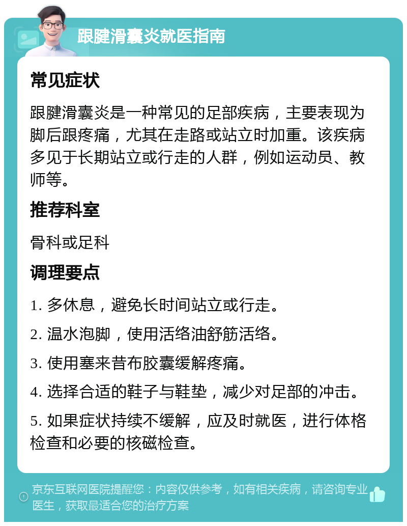 跟腱滑囊炎就医指南 常见症状 跟腱滑囊炎是一种常见的足部疾病，主要表现为脚后跟疼痛，尤其在走路或站立时加重。该疾病多见于长期站立或行走的人群，例如运动员、教师等。 推荐科室 骨科或足科 调理要点 1. 多休息，避免长时间站立或行走。 2. 温水泡脚，使用活络油舒筋活络。 3. 使用塞来昔布胶囊缓解疼痛。 4. 选择合适的鞋子与鞋垫，减少对足部的冲击。 5. 如果症状持续不缓解，应及时就医，进行体格检查和必要的核磁检查。