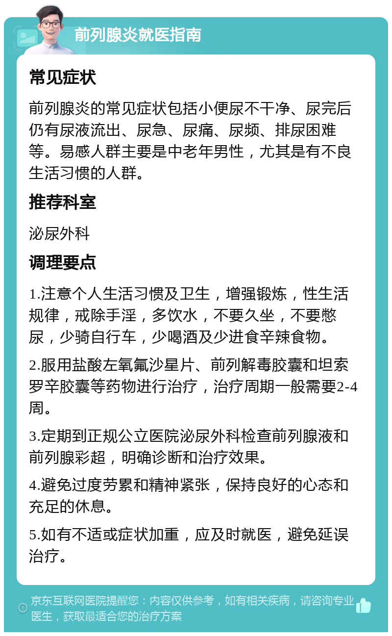 前列腺炎就医指南 常见症状 前列腺炎的常见症状包括小便尿不干净、尿完后仍有尿液流出、尿急、尿痛、尿频、排尿困难等。易感人群主要是中老年男性，尤其是有不良生活习惯的人群。 推荐科室 泌尿外科 调理要点 1.注意个人生活习惯及卫生，增强锻炼，性生活规律，戒除手淫，多饮水，不要久坐，不要憋尿，少骑自行车，少喝酒及少进食辛辣食物。 2.服用盐酸左氧氟沙星片、前列解毒胶囊和坦索罗辛胶囊等药物进行治疗，治疗周期一般需要2-4周。 3.定期到正规公立医院泌尿外科检查前列腺液和前列腺彩超，明确诊断和治疗效果。 4.避免过度劳累和精神紧张，保持良好的心态和充足的休息。 5.如有不适或症状加重，应及时就医，避免延误治疗。