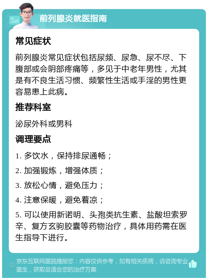 前列腺炎就医指南 常见症状 前列腺炎常见症状包括尿频、尿急、尿不尽、下腹部或会阴部疼痛等，多见于中老年男性，尤其是有不良生活习惯、频繁性生活或手淫的男性更容易患上此病。 推荐科室 泌尿外科或男科 调理要点 1. 多饮水，保持排尿通畅； 2. 加强锻炼，增强体质； 3. 放松心情，避免压力； 4. 注意保暖，避免着凉； 5. 可以使用新诺明、头孢类抗生素、盐酸坦索罗辛、复方玄驹胶囊等药物治疗，具体用药需在医生指导下进行。