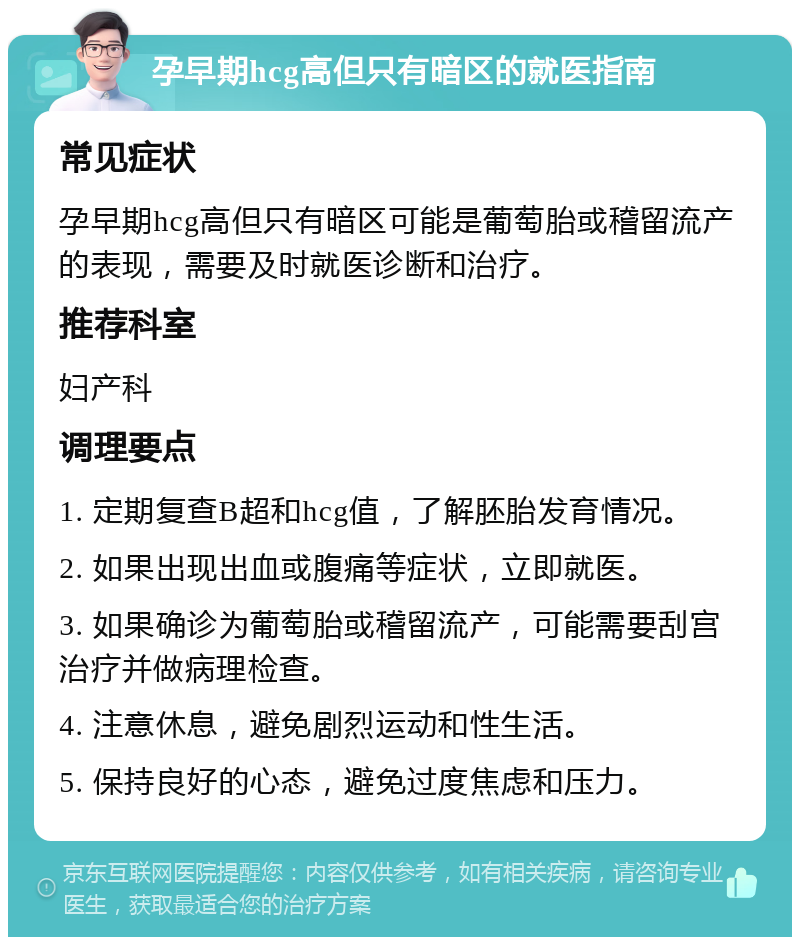 孕早期hcg高但只有暗区的就医指南 常见症状 孕早期hcg高但只有暗区可能是葡萄胎或稽留流产的表现，需要及时就医诊断和治疗。 推荐科室 妇产科 调理要点 1. 定期复查B超和hcg值，了解胚胎发育情况。 2. 如果出现出血或腹痛等症状，立即就医。 3. 如果确诊为葡萄胎或稽留流产，可能需要刮宫治疗并做病理检查。 4. 注意休息，避免剧烈运动和性生活。 5. 保持良好的心态，避免过度焦虑和压力。