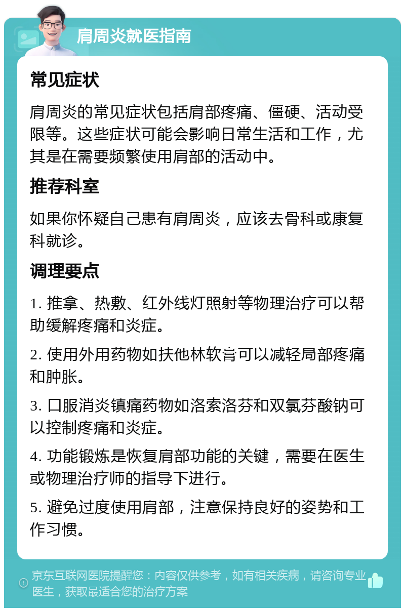 肩周炎就医指南 常见症状 肩周炎的常见症状包括肩部疼痛、僵硬、活动受限等。这些症状可能会影响日常生活和工作，尤其是在需要频繁使用肩部的活动中。 推荐科室 如果你怀疑自己患有肩周炎，应该去骨科或康复科就诊。 调理要点 1. 推拿、热敷、红外线灯照射等物理治疗可以帮助缓解疼痛和炎症。 2. 使用外用药物如扶他林软膏可以减轻局部疼痛和肿胀。 3. 口服消炎镇痛药物如洛索洛芬和双氯芬酸钠可以控制疼痛和炎症。 4. 功能锻炼是恢复肩部功能的关键，需要在医生或物理治疗师的指导下进行。 5. 避免过度使用肩部，注意保持良好的姿势和工作习惯。