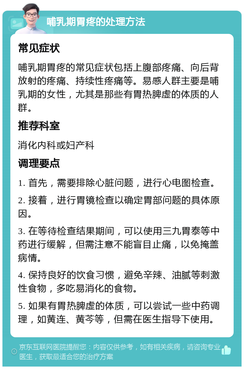 哺乳期胃疼的处理方法 常见症状 哺乳期胃疼的常见症状包括上腹部疼痛、向后背放射的疼痛、持续性疼痛等。易感人群主要是哺乳期的女性，尤其是那些有胃热脾虚的体质的人群。 推荐科室 消化内科或妇产科 调理要点 1. 首先，需要排除心脏问题，进行心电图检查。 2. 接着，进行胃镜检查以确定胃部问题的具体原因。 3. 在等待检查结果期间，可以使用三九胃泰等中药进行缓解，但需注意不能盲目止痛，以免掩盖病情。 4. 保持良好的饮食习惯，避免辛辣、油腻等刺激性食物，多吃易消化的食物。 5. 如果有胃热脾虚的体质，可以尝试一些中药调理，如黄连、黄芩等，但需在医生指导下使用。