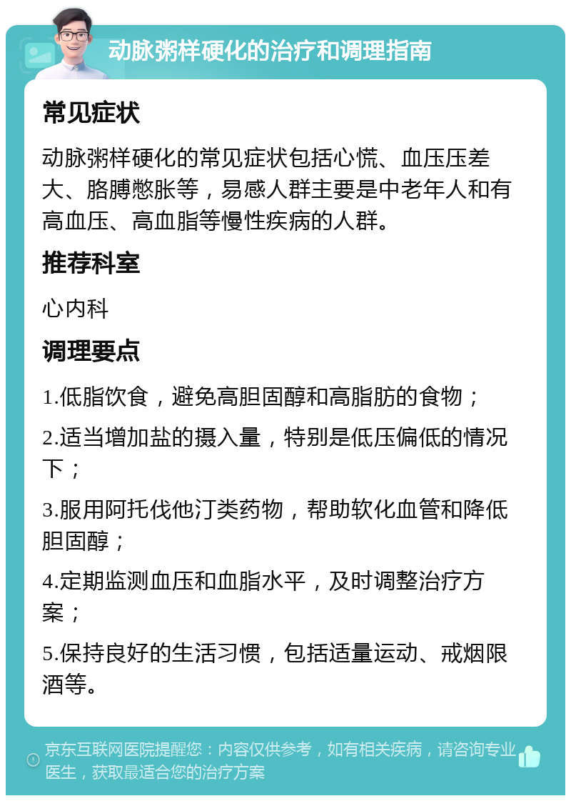 动脉粥样硬化的治疗和调理指南 常见症状 动脉粥样硬化的常见症状包括心慌、血压压差大、胳膊憋胀等，易感人群主要是中老年人和有高血压、高血脂等慢性疾病的人群。 推荐科室 心内科 调理要点 1.低脂饮食，避免高胆固醇和高脂肪的食物； 2.适当增加盐的摄入量，特别是低压偏低的情况下； 3.服用阿托伐他汀类药物，帮助软化血管和降低胆固醇； 4.定期监测血压和血脂水平，及时调整治疗方案； 5.保持良好的生活习惯，包括适量运动、戒烟限酒等。