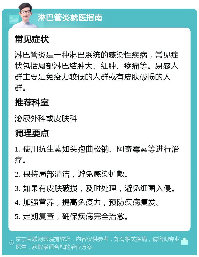 淋巴管炎就医指南 常见症状 淋巴管炎是一种淋巴系统的感染性疾病，常见症状包括局部淋巴结肿大、红肿、疼痛等。易感人群主要是免疫力较低的人群或有皮肤破损的人群。 推荐科室 泌尿外科或皮肤科 调理要点 1. 使用抗生素如头孢曲松钠、阿奇霉素等进行治疗。 2. 保持局部清洁，避免感染扩散。 3. 如果有皮肤破损，及时处理，避免细菌入侵。 4. 加强营养，提高免疫力，预防疾病复发。 5. 定期复查，确保疾病完全治愈。