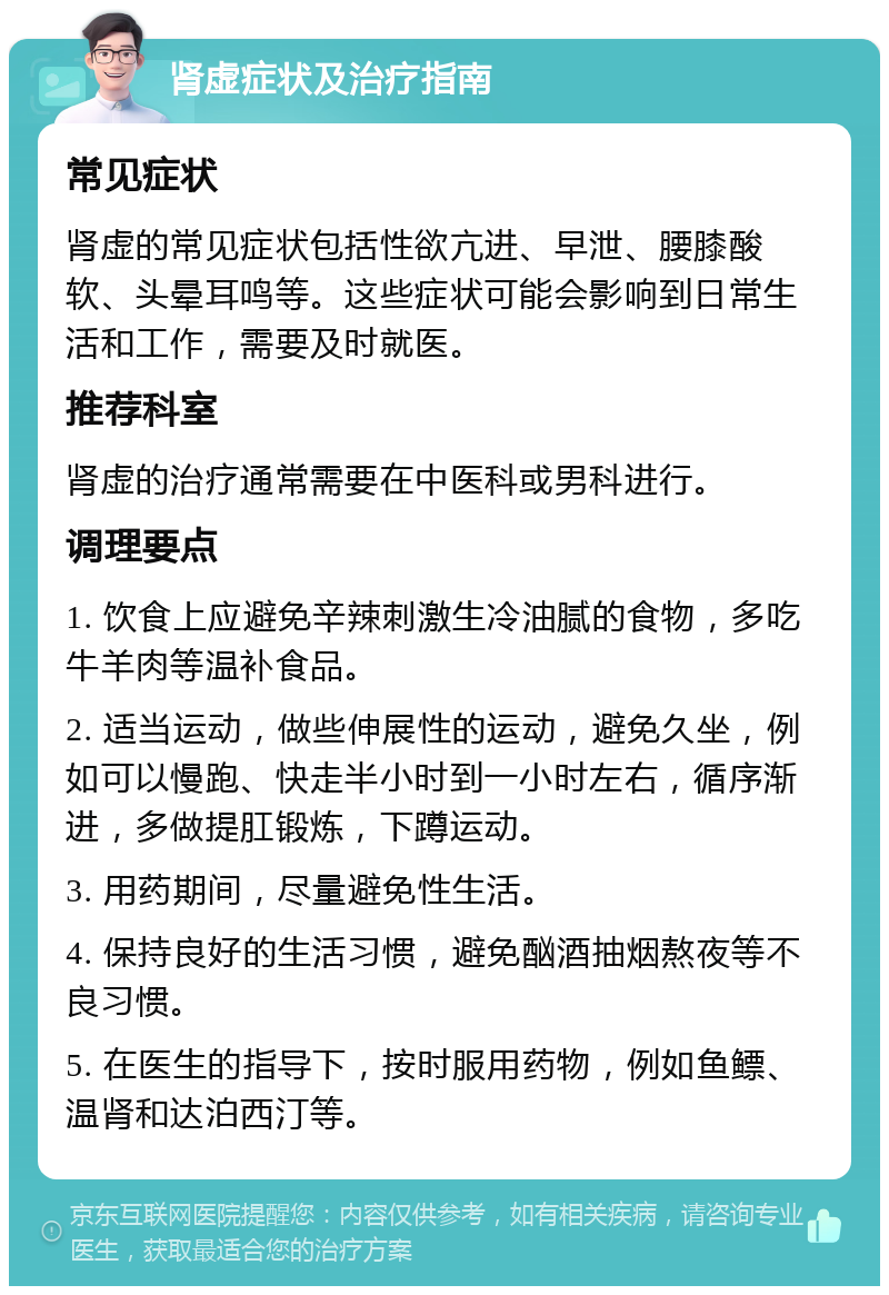 肾虚症状及治疗指南 常见症状 肾虚的常见症状包括性欲亢进、早泄、腰膝酸软、头晕耳鸣等。这些症状可能会影响到日常生活和工作，需要及时就医。 推荐科室 肾虚的治疗通常需要在中医科或男科进行。 调理要点 1. 饮食上应避免辛辣刺激生冷油腻的食物，多吃牛羊肉等温补食品。 2. 适当运动，做些伸展性的运动，避免久坐，例如可以慢跑、快走半小时到一小时左右，循序渐进，多做提肛锻炼，下蹲运动。 3. 用药期间，尽量避免性生活。 4. 保持良好的生活习惯，避免酗酒抽烟熬夜等不良习惯。 5. 在医生的指导下，按时服用药物，例如鱼鳔、温肾和达泊西汀等。