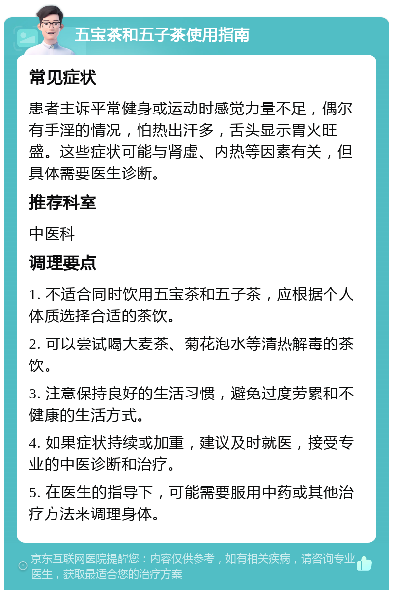 五宝茶和五子茶使用指南 常见症状 患者主诉平常健身或运动时感觉力量不足，偶尔有手淫的情况，怕热出汗多，舌头显示胃火旺盛。这些症状可能与肾虚、内热等因素有关，但具体需要医生诊断。 推荐科室 中医科 调理要点 1. 不适合同时饮用五宝茶和五子茶，应根据个人体质选择合适的茶饮。 2. 可以尝试喝大麦茶、菊花泡水等清热解毒的茶饮。 3. 注意保持良好的生活习惯，避免过度劳累和不健康的生活方式。 4. 如果症状持续或加重，建议及时就医，接受专业的中医诊断和治疗。 5. 在医生的指导下，可能需要服用中药或其他治疗方法来调理身体。