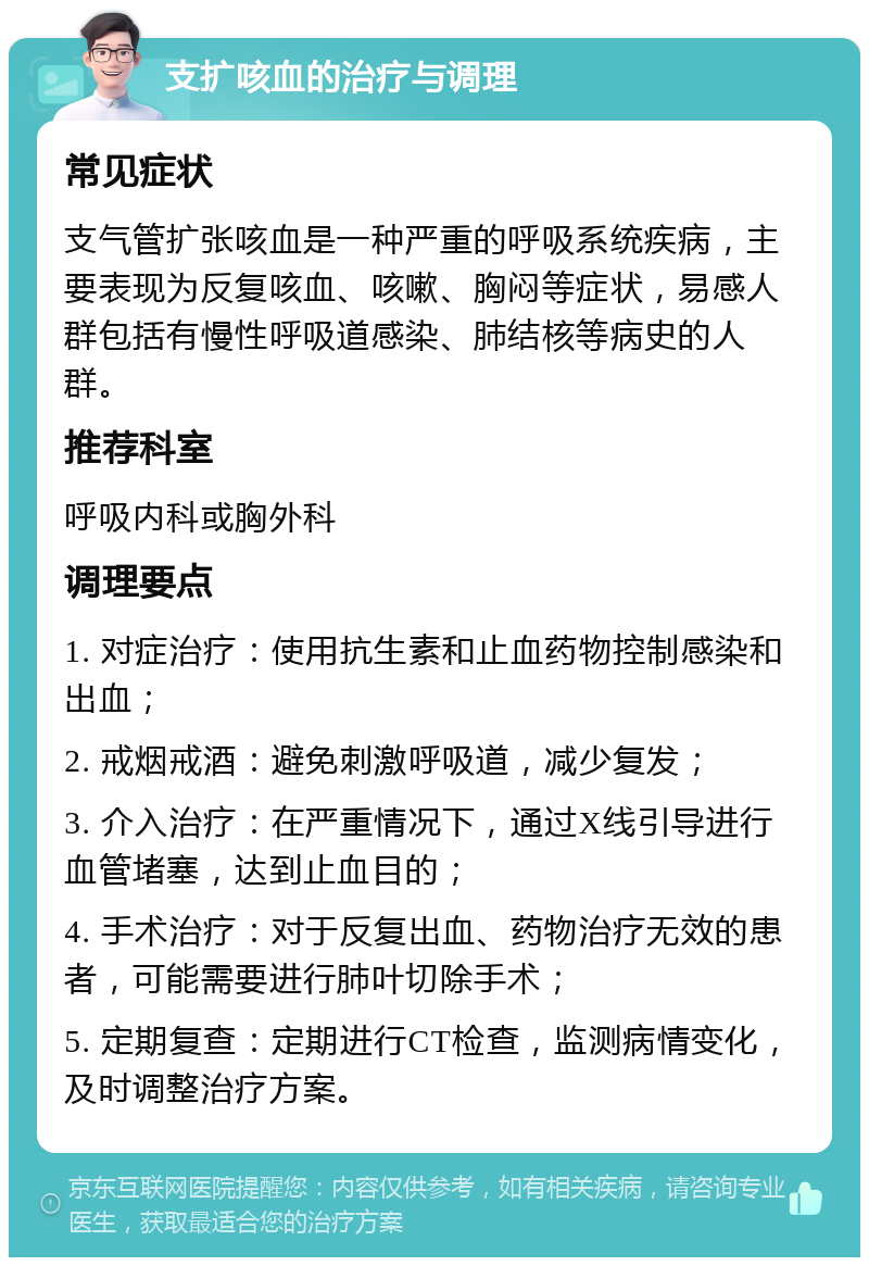 支扩咳血的治疗与调理 常见症状 支气管扩张咳血是一种严重的呼吸系统疾病，主要表现为反复咳血、咳嗽、胸闷等症状，易感人群包括有慢性呼吸道感染、肺结核等病史的人群。 推荐科室 呼吸内科或胸外科 调理要点 1. 对症治疗：使用抗生素和止血药物控制感染和出血； 2. 戒烟戒酒：避免刺激呼吸道，减少复发； 3. 介入治疗：在严重情况下，通过X线引导进行血管堵塞，达到止血目的； 4. 手术治疗：对于反复出血、药物治疗无效的患者，可能需要进行肺叶切除手术； 5. 定期复查：定期进行CT检查，监测病情变化，及时调整治疗方案。