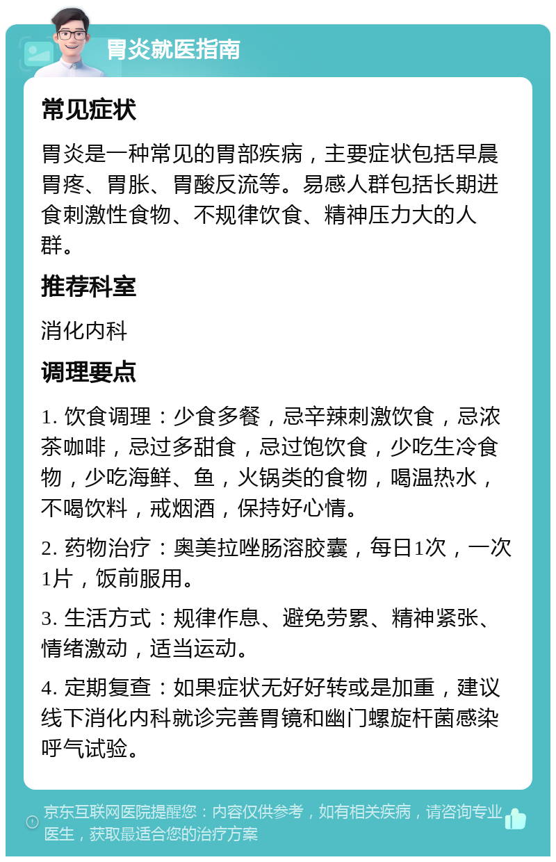 胃炎就医指南 常见症状 胃炎是一种常见的胃部疾病，主要症状包括早晨胃疼、胃胀、胃酸反流等。易感人群包括长期进食刺激性食物、不规律饮食、精神压力大的人群。 推荐科室 消化内科 调理要点 1. 饮食调理：少食多餐，忌辛辣刺激饮食，忌浓茶咖啡，忌过多甜食，忌过饱饮食，少吃生冷食物，少吃海鲜、鱼，火锅类的食物，喝温热水，不喝饮料，戒烟酒，保持好心情。 2. 药物治疗：奥美拉唑肠溶胶囊，每日1次，一次1片，饭前服用。 3. 生活方式：规律作息、避免劳累、精神紧张、情绪激动，适当运动。 4. 定期复查：如果症状无好好转或是加重，建议线下消化内科就诊完善胃镜和幽门螺旋杆菌感染呼气试验。