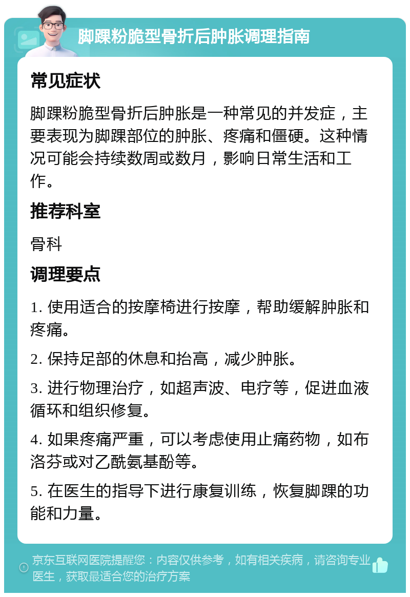 脚踝粉脆型骨折后肿胀调理指南 常见症状 脚踝粉脆型骨折后肿胀是一种常见的并发症，主要表现为脚踝部位的肿胀、疼痛和僵硬。这种情况可能会持续数周或数月，影响日常生活和工作。 推荐科室 骨科 调理要点 1. 使用适合的按摩椅进行按摩，帮助缓解肿胀和疼痛。 2. 保持足部的休息和抬高，减少肿胀。 3. 进行物理治疗，如超声波、电疗等，促进血液循环和组织修复。 4. 如果疼痛严重，可以考虑使用止痛药物，如布洛芬或对乙酰氨基酚等。 5. 在医生的指导下进行康复训练，恢复脚踝的功能和力量。