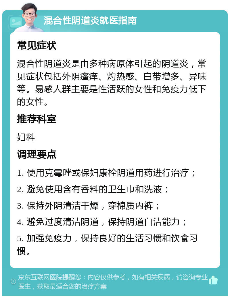 混合性阴道炎就医指南 常见症状 混合性阴道炎是由多种病原体引起的阴道炎，常见症状包括外阴瘙痒、灼热感、白带增多、异味等。易感人群主要是性活跃的女性和免疫力低下的女性。 推荐科室 妇科 调理要点 1. 使用克霉唑或保妇康栓阴道用药进行治疗； 2. 避免使用含有香料的卫生巾和洗液； 3. 保持外阴清洁干燥，穿棉质内裤； 4. 避免过度清洁阴道，保持阴道自洁能力； 5. 加强免疫力，保持良好的生活习惯和饮食习惯。