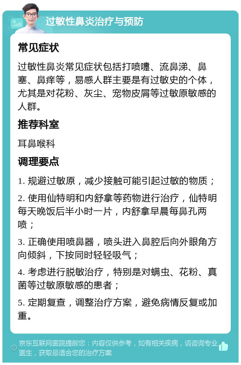 过敏性鼻炎治疗与预防 常见症状 过敏性鼻炎常见症状包括打喷嚏、流鼻涕、鼻塞、鼻痒等，易感人群主要是有过敏史的个体，尤其是对花粉、灰尘、宠物皮屑等过敏原敏感的人群。 推荐科室 耳鼻喉科 调理要点 1. 规避过敏原，减少接触可能引起过敏的物质； 2. 使用仙特明和内舒拿等药物进行治疗，仙特明每天晚饭后半小时一片，内舒拿早晨每鼻孔两喷； 3. 正确使用喷鼻器，喷头进入鼻腔后向外眼角方向倾斜，下按同时轻轻吸气； 4. 考虑进行脱敏治疗，特别是对螨虫、花粉、真菌等过敏原敏感的患者； 5. 定期复查，调整治疗方案，避免病情反复或加重。