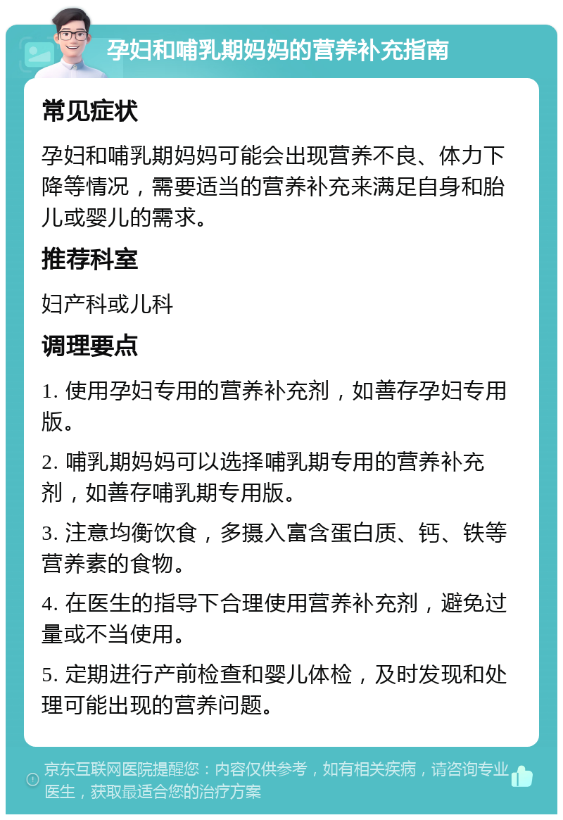 孕妇和哺乳期妈妈的营养补充指南 常见症状 孕妇和哺乳期妈妈可能会出现营养不良、体力下降等情况，需要适当的营养补充来满足自身和胎儿或婴儿的需求。 推荐科室 妇产科或儿科 调理要点 1. 使用孕妇专用的营养补充剂，如善存孕妇专用版。 2. 哺乳期妈妈可以选择哺乳期专用的营养补充剂，如善存哺乳期专用版。 3. 注意均衡饮食，多摄入富含蛋白质、钙、铁等营养素的食物。 4. 在医生的指导下合理使用营养补充剂，避免过量或不当使用。 5. 定期进行产前检查和婴儿体检，及时发现和处理可能出现的营养问题。