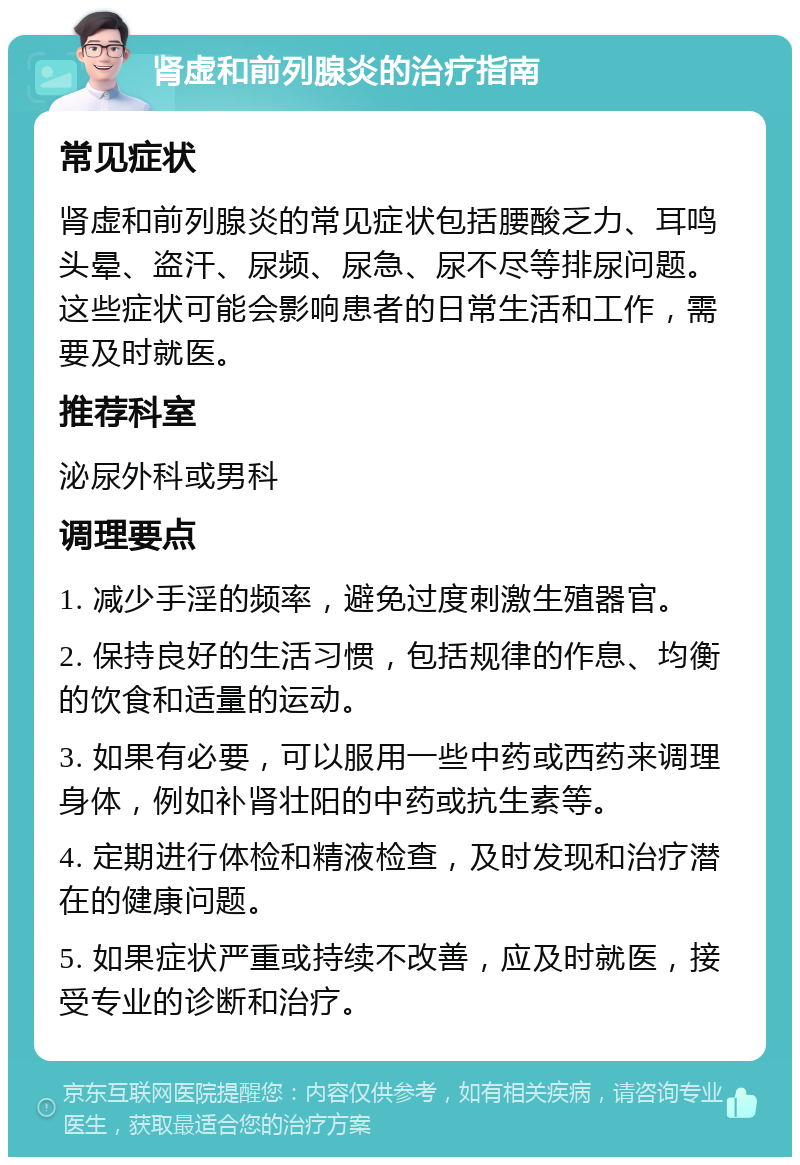 肾虚和前列腺炎的治疗指南 常见症状 肾虚和前列腺炎的常见症状包括腰酸乏力、耳鸣头晕、盗汗、尿频、尿急、尿不尽等排尿问题。这些症状可能会影响患者的日常生活和工作，需要及时就医。 推荐科室 泌尿外科或男科 调理要点 1. 减少手淫的频率，避免过度刺激生殖器官。 2. 保持良好的生活习惯，包括规律的作息、均衡的饮食和适量的运动。 3. 如果有必要，可以服用一些中药或西药来调理身体，例如补肾壮阳的中药或抗生素等。 4. 定期进行体检和精液检查，及时发现和治疗潜在的健康问题。 5. 如果症状严重或持续不改善，应及时就医，接受专业的诊断和治疗。