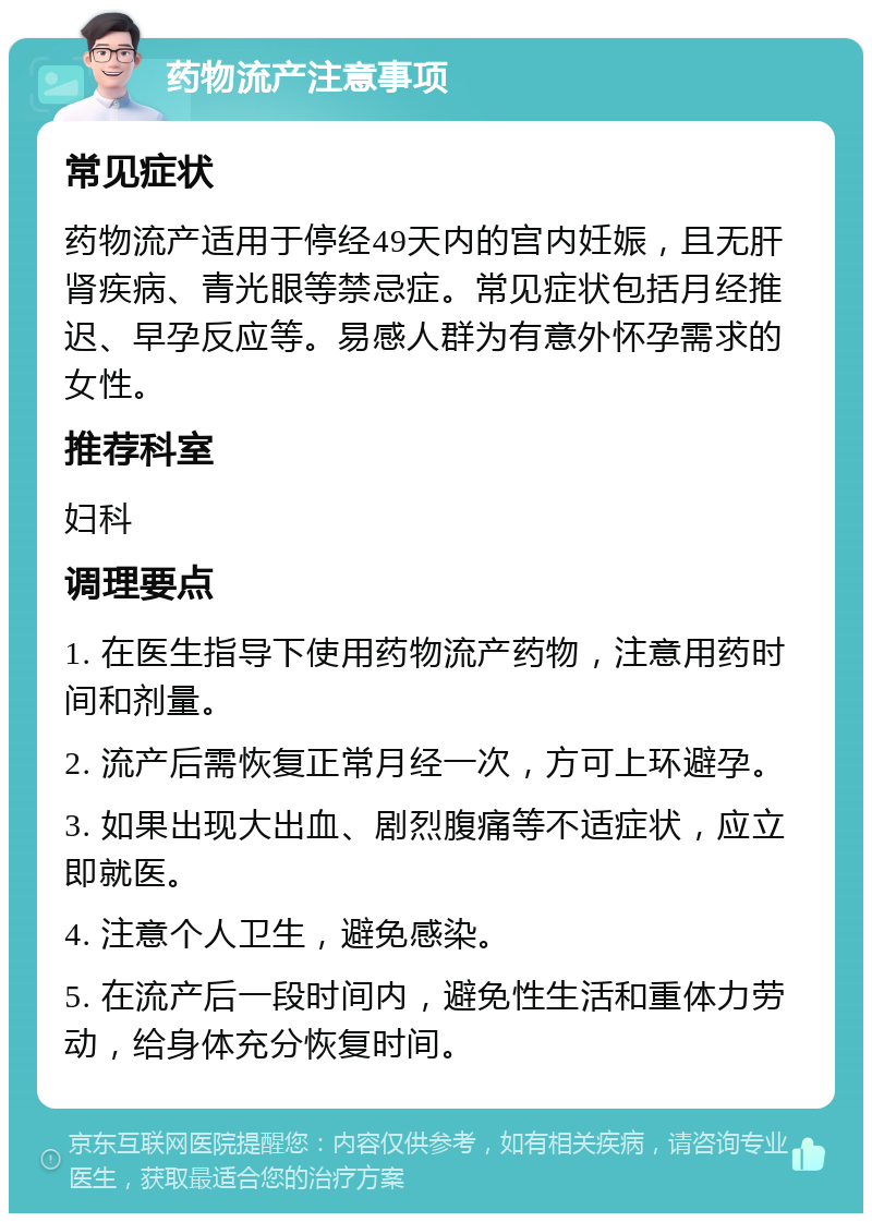 药物流产注意事项 常见症状 药物流产适用于停经49天内的宫内妊娠，且无肝肾疾病、青光眼等禁忌症。常见症状包括月经推迟、早孕反应等。易感人群为有意外怀孕需求的女性。 推荐科室 妇科 调理要点 1. 在医生指导下使用药物流产药物，注意用药时间和剂量。 2. 流产后需恢复正常月经一次，方可上环避孕。 3. 如果出现大出血、剧烈腹痛等不适症状，应立即就医。 4. 注意个人卫生，避免感染。 5. 在流产后一段时间内，避免性生活和重体力劳动，给身体充分恢复时间。