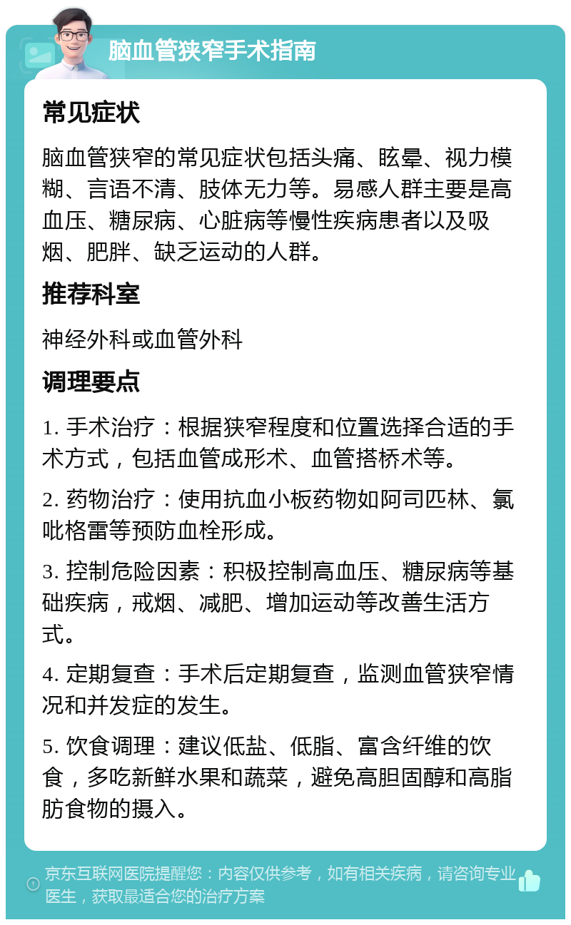 脑血管狭窄手术指南 常见症状 脑血管狭窄的常见症状包括头痛、眩晕、视力模糊、言语不清、肢体无力等。易感人群主要是高血压、糖尿病、心脏病等慢性疾病患者以及吸烟、肥胖、缺乏运动的人群。 推荐科室 神经外科或血管外科 调理要点 1. 手术治疗：根据狭窄程度和位置选择合适的手术方式，包括血管成形术、血管搭桥术等。 2. 药物治疗：使用抗血小板药物如阿司匹林、氯吡格雷等预防血栓形成。 3. 控制危险因素：积极控制高血压、糖尿病等基础疾病，戒烟、减肥、增加运动等改善生活方式。 4. 定期复查：手术后定期复查，监测血管狭窄情况和并发症的发生。 5. 饮食调理：建议低盐、低脂、富含纤维的饮食，多吃新鲜水果和蔬菜，避免高胆固醇和高脂肪食物的摄入。