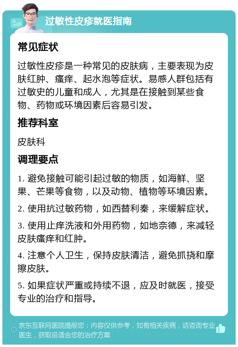 过敏性皮疹就医指南 常见症状 过敏性皮疹是一种常见的皮肤病，主要表现为皮肤红肿、瘙痒、起水泡等症状。易感人群包括有过敏史的儿童和成人，尤其是在接触到某些食物、药物或环境因素后容易引发。 推荐科室 皮肤科 调理要点 1. 避免接触可能引起过敏的物质，如海鲜、坚果、芒果等食物，以及动物、植物等环境因素。 2. 使用抗过敏药物，如西替利秦，来缓解症状。 3. 使用止痒洗液和外用药物，如地奈德，来减轻皮肤瘙痒和红肿。 4. 注意个人卫生，保持皮肤清洁，避免抓挠和摩擦皮肤。 5. 如果症状严重或持续不退，应及时就医，接受专业的治疗和指导。