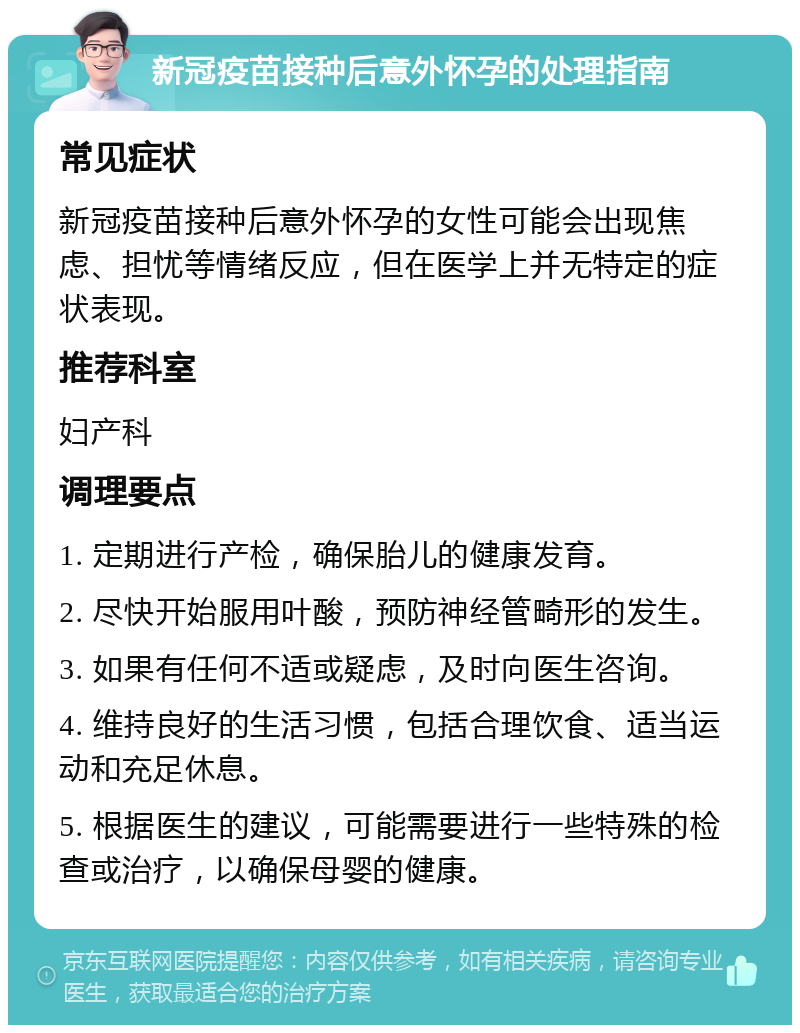 新冠疫苗接种后意外怀孕的处理指南 常见症状 新冠疫苗接种后意外怀孕的女性可能会出现焦虑、担忧等情绪反应，但在医学上并无特定的症状表现。 推荐科室 妇产科 调理要点 1. 定期进行产检，确保胎儿的健康发育。 2. 尽快开始服用叶酸，预防神经管畸形的发生。 3. 如果有任何不适或疑虑，及时向医生咨询。 4. 维持良好的生活习惯，包括合理饮食、适当运动和充足休息。 5. 根据医生的建议，可能需要进行一些特殊的检查或治疗，以确保母婴的健康。