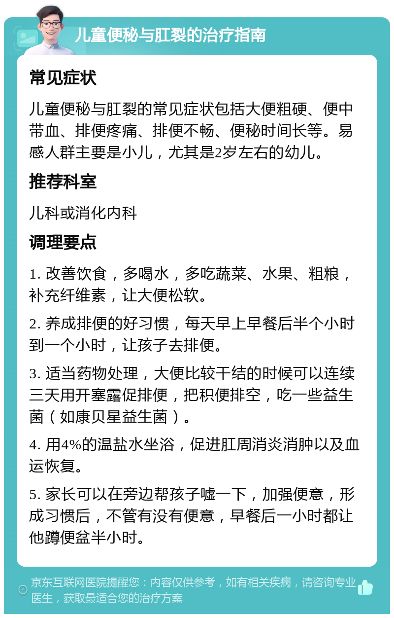 儿童便秘与肛裂的治疗指南 常见症状 儿童便秘与肛裂的常见症状包括大便粗硬、便中带血、排便疼痛、排便不畅、便秘时间长等。易感人群主要是小儿，尤其是2岁左右的幼儿。 推荐科室 儿科或消化内科 调理要点 1. 改善饮食，多喝水，多吃蔬菜、水果、粗粮，补充纤维素，让大便松软。 2. 养成排便的好习惯，每天早上早餐后半个小时到一个小时，让孩子去排便。 3. 适当药物处理，大便比较干结的时候可以连续三天用开塞露促排便，把积便排空，吃一些益生菌（如康贝星益生菌）。 4. 用4%的温盐水坐浴，促进肛周消炎消肿以及血运恢复。 5. 家长可以在旁边帮孩子嘘一下，加强便意，形成习惯后，不管有没有便意，早餐后一小时都让他蹲便盆半小时。