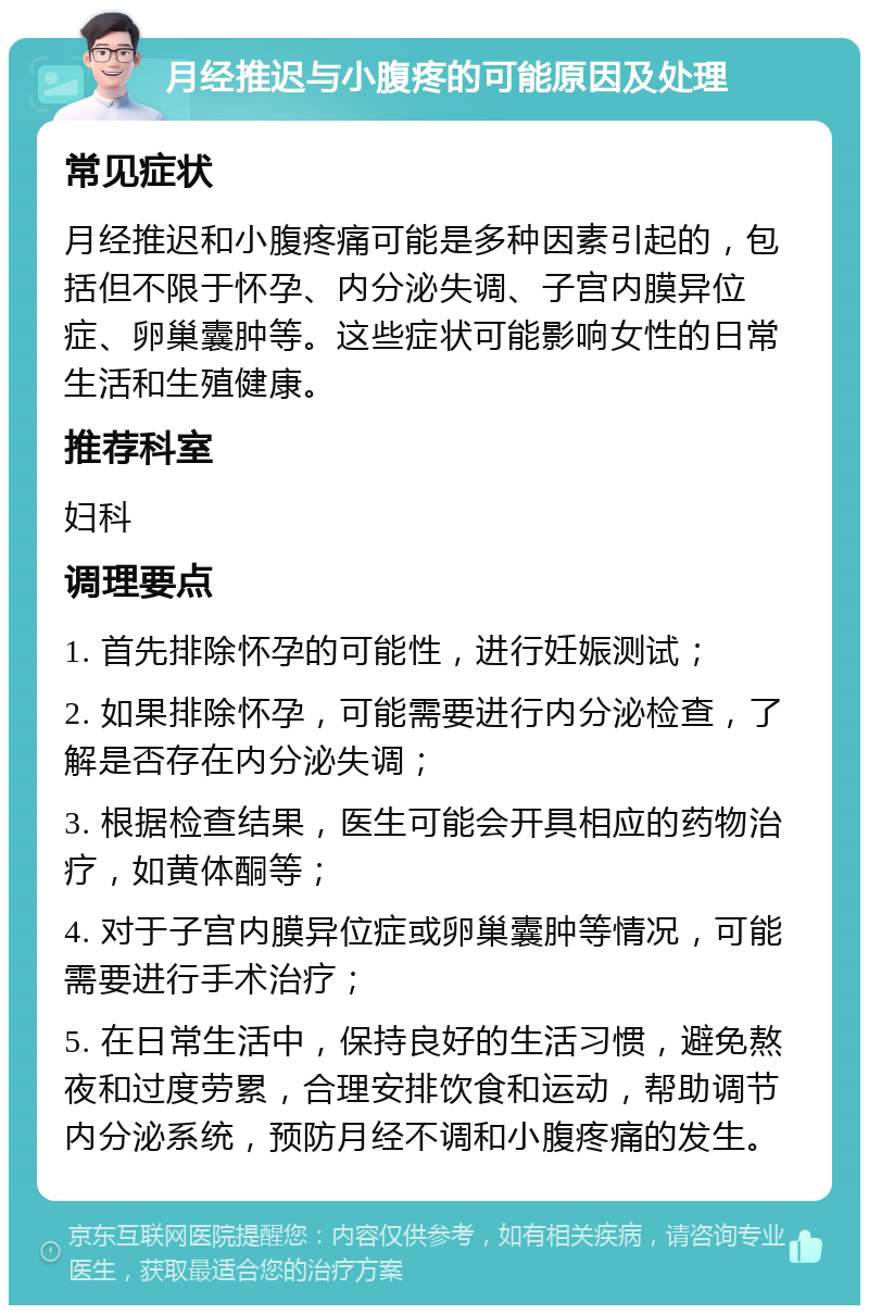 月经推迟与小腹疼的可能原因及处理 常见症状 月经推迟和小腹疼痛可能是多种因素引起的，包括但不限于怀孕、内分泌失调、子宫内膜异位症、卵巢囊肿等。这些症状可能影响女性的日常生活和生殖健康。 推荐科室 妇科 调理要点 1. 首先排除怀孕的可能性，进行妊娠测试； 2. 如果排除怀孕，可能需要进行内分泌检查，了解是否存在内分泌失调； 3. 根据检查结果，医生可能会开具相应的药物治疗，如黄体酮等； 4. 对于子宫内膜异位症或卵巢囊肿等情况，可能需要进行手术治疗； 5. 在日常生活中，保持良好的生活习惯，避免熬夜和过度劳累，合理安排饮食和运动，帮助调节内分泌系统，预防月经不调和小腹疼痛的发生。