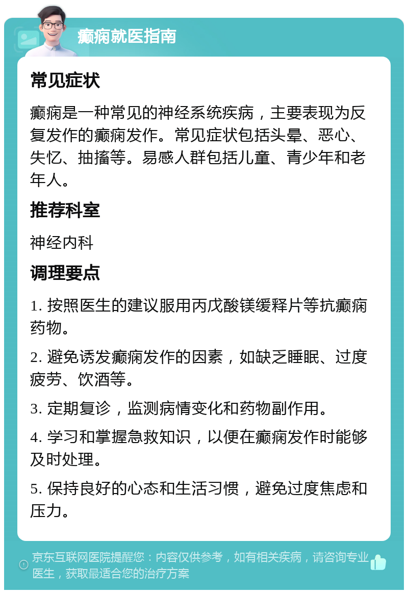 癫痫就医指南 常见症状 癫痫是一种常见的神经系统疾病，主要表现为反复发作的癫痫发作。常见症状包括头晕、恶心、失忆、抽搐等。易感人群包括儿童、青少年和老年人。 推荐科室 神经内科 调理要点 1. 按照医生的建议服用丙戊酸镁缓释片等抗癫痫药物。 2. 避免诱发癫痫发作的因素，如缺乏睡眠、过度疲劳、饮酒等。 3. 定期复诊，监测病情变化和药物副作用。 4. 学习和掌握急救知识，以便在癫痫发作时能够及时处理。 5. 保持良好的心态和生活习惯，避免过度焦虑和压力。