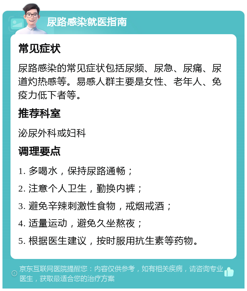 尿路感染就医指南 常见症状 尿路感染的常见症状包括尿频、尿急、尿痛、尿道灼热感等。易感人群主要是女性、老年人、免疫力低下者等。 推荐科室 泌尿外科或妇科 调理要点 1. 多喝水，保持尿路通畅； 2. 注意个人卫生，勤换内裤； 3. 避免辛辣刺激性食物，戒烟戒酒； 4. 适量运动，避免久坐熬夜； 5. 根据医生建议，按时服用抗生素等药物。