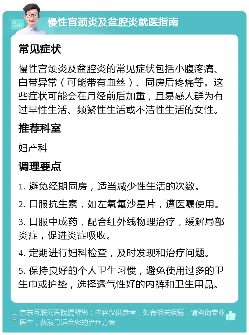 慢性宫颈炎及盆腔炎就医指南 常见症状 慢性宫颈炎及盆腔炎的常见症状包括小腹疼痛、白带异常（可能带有血丝）、同房后疼痛等。这些症状可能会在月经前后加重，且易感人群为有过早性生活、频繁性生活或不洁性生活的女性。 推荐科室 妇产科 调理要点 1. 避免经期同房，适当减少性生活的次数。 2. 口服抗生素，如左氧氟沙星片，遵医嘱使用。 3. 口服中成药，配合红外线物理治疗，缓解局部炎症，促进炎症吸收。 4. 定期进行妇科检查，及时发现和治疗问题。 5. 保持良好的个人卫生习惯，避免使用过多的卫生巾或护垫，选择透气性好的内裤和卫生用品。