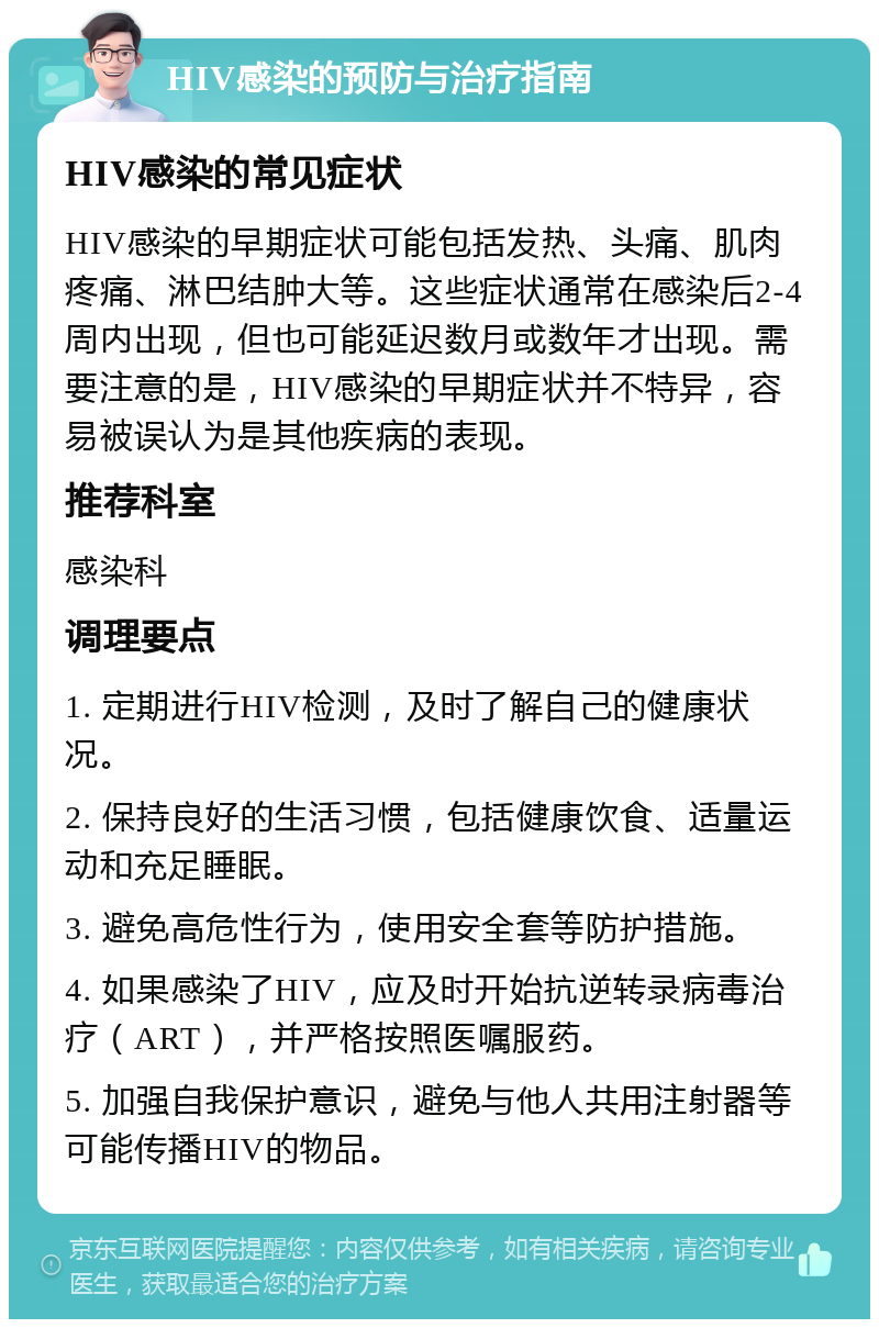 HIV感染的预防与治疗指南 HIV感染的常见症状 HIV感染的早期症状可能包括发热、头痛、肌肉疼痛、淋巴结肿大等。这些症状通常在感染后2-4周内出现，但也可能延迟数月或数年才出现。需要注意的是，HIV感染的早期症状并不特异，容易被误认为是其他疾病的表现。 推荐科室 感染科 调理要点 1. 定期进行HIV检测，及时了解自己的健康状况。 2. 保持良好的生活习惯，包括健康饮食、适量运动和充足睡眠。 3. 避免高危性行为，使用安全套等防护措施。 4. 如果感染了HIV，应及时开始抗逆转录病毒治疗（ART），并严格按照医嘱服药。 5. 加强自我保护意识，避免与他人共用注射器等可能传播HIV的物品。