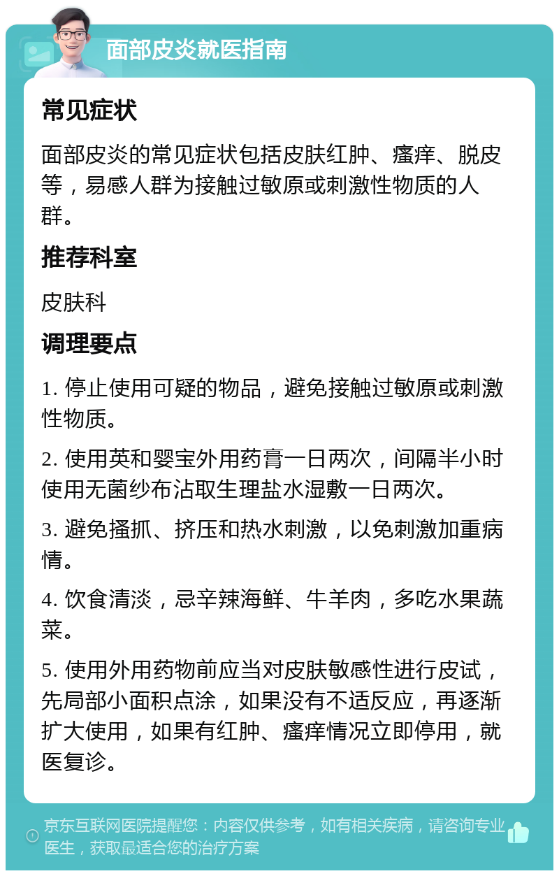 面部皮炎就医指南 常见症状 面部皮炎的常见症状包括皮肤红肿、瘙痒、脱皮等，易感人群为接触过敏原或刺激性物质的人群。 推荐科室 皮肤科 调理要点 1. 停止使用可疑的物品，避免接触过敏原或刺激性物质。 2. 使用英和婴宝外用药膏一日两次，间隔半小时使用无菌纱布沾取生理盐水湿敷一日两次。 3. 避免搔抓、挤压和热水刺激，以免刺激加重病情。 4. 饮食清淡，忌辛辣海鲜、牛羊肉，多吃水果蔬菜。 5. 使用外用药物前应当对皮肤敏感性进行皮试，先局部小面积点涂，如果没有不适反应，再逐渐扩大使用，如果有红肿、瘙痒情况立即停用，就医复诊。