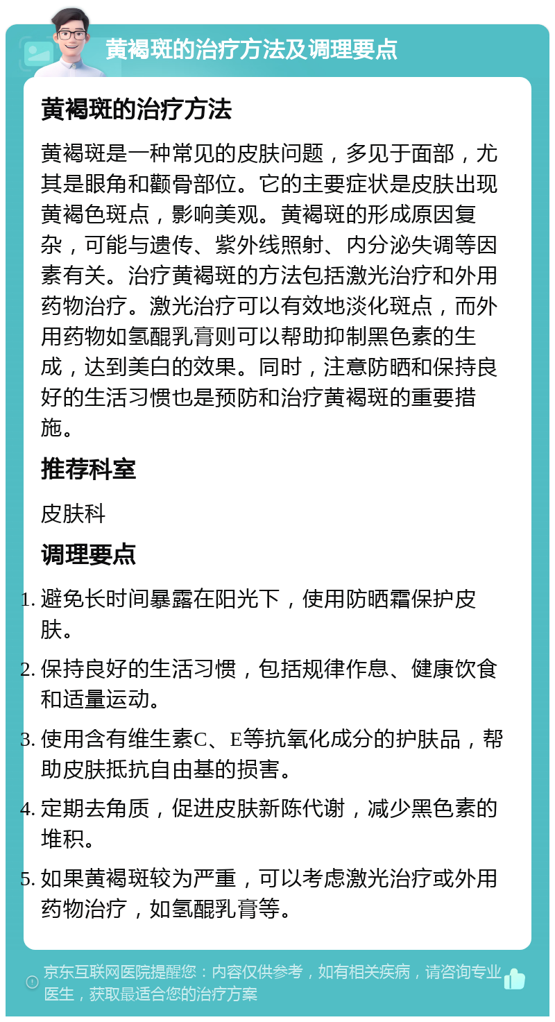 黄褐斑的治疗方法及调理要点 黄褐斑的治疗方法 黄褐斑是一种常见的皮肤问题，多见于面部，尤其是眼角和颧骨部位。它的主要症状是皮肤出现黄褐色斑点，影响美观。黄褐斑的形成原因复杂，可能与遗传、紫外线照射、内分泌失调等因素有关。治疗黄褐斑的方法包括激光治疗和外用药物治疗。激光治疗可以有效地淡化斑点，而外用药物如氢醌乳膏则可以帮助抑制黑色素的生成，达到美白的效果。同时，注意防晒和保持良好的生活习惯也是预防和治疗黄褐斑的重要措施。 推荐科室 皮肤科 调理要点 避免长时间暴露在阳光下，使用防晒霜保护皮肤。 保持良好的生活习惯，包括规律作息、健康饮食和适量运动。 使用含有维生素C、E等抗氧化成分的护肤品，帮助皮肤抵抗自由基的损害。 定期去角质，促进皮肤新陈代谢，减少黑色素的堆积。 如果黄褐斑较为严重，可以考虑激光治疗或外用药物治疗，如氢醌乳膏等。