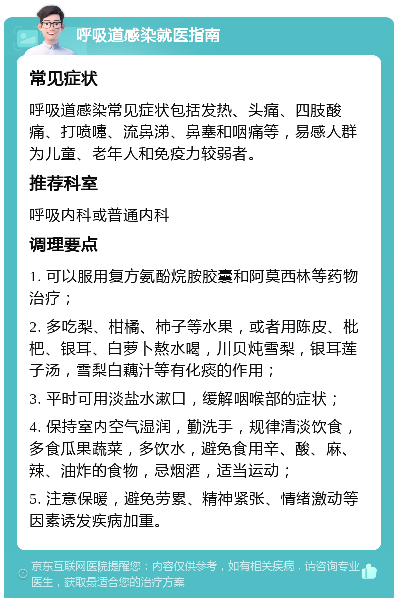 呼吸道感染就医指南 常见症状 呼吸道感染常见症状包括发热、头痛、四肢酸痛、打喷嚏、流鼻涕、鼻塞和咽痛等，易感人群为儿童、老年人和免疫力较弱者。 推荐科室 呼吸内科或普通内科 调理要点 1. 可以服用复方氨酚烷胺胶囊和阿莫西林等药物治疗； 2. 多吃梨、柑橘、柿子等水果，或者用陈皮、枇杷、银耳、白萝卜熬水喝，川贝炖雪梨，银耳莲子汤，雪梨白藕汁等有化痰的作用； 3. 平时可用淡盐水漱口，缓解咽喉部的症状； 4. 保持室内空气湿润，勤洗手，规律清淡饮食，多食瓜果蔬菜，多饮水，避免食用辛、酸、麻、辣、油炸的食物，忌烟酒，适当运动； 5. 注意保暖，避免劳累、精神紧张、情绪激动等因素诱发疾病加重。